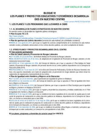 CEIP CASTILLO DE ANZUR

BLOQUE VI
LOS PLANES Y PROYECTOS EDUCATIVOS Y EFEMÉRIDES DESARROLLADOS EN NUESTRO CENTRO
Volver sumario PROYECTO EDUCATIVO

1. LOS PLANES Y LOS PROGRAMAS QUE LLEVAMOS A CABO
1.1. EL DESARROLLO DE PLANES ESTRATÉGICOS EN NUESTRO CENTRO
En nuestro centro se desarrollan los siguientes planes estratégicos:
 Plan Escuela TIC 2.0.
http://www.ced.juntaandalucia.es/nav/contenido.jsp?pag=/Contenidos/TemasFuerza/nuevosTF/300909_EscuelaTIC20/texto_tic

 Plan de apertura de centros docentes (servicios de aula matinal y de actividades escolares).
ORDEN de 3 de agosto de 2010, por la que se regulan los servicios complementarios de la enseñanza de aula matinal,
comedor escolar y actividades extraescolares en los centros docentes públicos, así como la ampliación de horario.

1.2. OTROS PLANES Y PROYECTOS DESARROLLADOS EN EL CENTRO
A) Con carácter permanente:
 Plan de Salud Laboral y Prevención de Riesgos Laborales.
LEY 10/2006, de 26 de diciembre, del Instituto Andaluz de Prevención de Riesgos Laborales
REAL DECRETO 67/2010, de 29 de enero, de adaptación de la legislación de Prevención de Riesgos Laborales a la Administración General del Estado.
ACUERDO de 19 de septiembre de 2006, del Consejo de Gobierno, por el que se aprueba el I Plan Andaluz de Salud
Laboral y Prevención de Riesgos Laborales del personal docente de los centros públicos dependientes de la Consejería de
Educación (2006-2010).
INSTRUCCIONES de 16 de marzo de 2011 de la Dirección General de Profesorado y Gestión de Recursos Humanos relativas a los aspectos relacionados con el plan de autoprotección y la prevención de riesgos laborales que deben incluir los
reglamentos de organización y funcionamiento de los centros.

 Plan de Igualdad entre Hombres y Mujeres en la Educación.
LEY 12/2007, de 26 de noviembre, para la promoción de la igualdad de género en Andalucía.
ACUERDO de 2 de noviembre de 2005, del Consejo de Gobierno, por el que se aprueba el I Plan de Igualdad entre Hombres y Mujeres en Educación.
ACUERDO de 19 de enero de 2010, del Consejo de Gobierno, por el que se aprueba el I Plan Estratégico para la Igualdad
de Mujeres y Hombres en Andalucía 2010-2013.
ORDEN de 15 de mayo de 2006, por la que se regulan y desarrollan las actuaciones y medidas establecidas en el I Plan
de Igualdad entre Hombres y Mujeres en Educación.
ORDEN de 15 de mayo de 2006, por la que se establecen las bases reguladoras de la concesión de ayudas para la realización de proyectos de coeducación en centros docentes públicos de Andalucía, dependientes de la Consejería de Educación, y se efectúa su convocatoria para el año 2006.
Corrección de errores de la Orden de 15 de mayo de 2006, por la que se establecen las bases reguladoras de la concesión de ayudas para la realización de proyectos de coeducación en centros docentes públicos de Andalucía, dependientes
de la Consejería de Educación, y se efectúa su convocatoria para el año 2006.
ORDEN de 14 de noviembre de 2006, por la que se establecen los premios «Rosa Regás» a materiales curriculares que
destaquen por su valor coeducativo y se convocan los correspondientes al año 2006.
B) Los planes, programas y efemérides de carácter anual (ver ANEXO I)

PLAN DE CENTRO | PROYECTO EDUCATIVO
© 2013/2014 CEIP Castillo de Anzur

145

 