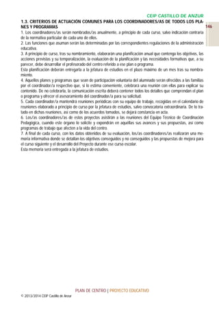 CEIP CASTILLO DE ANZUR
1.3. CRITERIOS DE ACTUACIÓN COMUNES PARA LOS COORDINADORES/AS DE TODOS LOS PLA146
NES Y PROGRAMAS
1. Los coordinadores/as serán nombrados/as anualmente, a principio de cada curso, salvo indicación contraria
de la normativa particular de cada uno de ellos.
2. Las funciones que asuman serán las determinadas por las correspondientes regulaciones de la administración
educativa.
3. A principio de curso, tras su nombramiento, elaborarán una planificación anual que contenga los objetivos, las
acciones previstas y su temporalización, la evaluación de la planificación y las necesidades formativas que, a su
parecer, debe desarrollar el profesorado del centro referido a ese plan o programa.
Esta planificación deberán entregarla a la jefatura de estudios en el plazo máximo de un mes tras su nombramiento.
4. Aquellos planes y programas que sean de participación voluntaria del alumnado serán ofrecidos a las familias
por el coordinador/a respectivo que, si lo estima conveniente, celebrará una reunión con ellas para explicar su
contenido. De no celebrarla, la comunicación escrita deberá contener todos los detalles que comprendan el plan
o programa y ofrecer el asesoramiento del coordinador/a para su solicitud.
5. Cada coordinador/a mantendrá reuniones periódicas con su equipo de trabajo, recogidas en el calendario de
reuniones elaborado a principio de curso por la jefatura de estudios, salvo convocatoria extraordinaria. De lo tratado en dichas reuniones, así como de los acuerdos tomados, se dejará constancia en acta.
6. Los/as coordinadores/as de estos proyectos asistirán a las reuniones del Equipo Técnico de Coordinación
Pedagógica, cuando este órgano lo solicite y expondrán en aquéllas sus avances y sus propuestas, así como
programas de trabajo que afecten a la vida del centro.
7. A final de cada curso, con los datos obtenidos de su evaluación, los/as coordinadores/as realizarán una memoria informativa donde se detallan los objetivos conseguidos y no conseguidos y las propuestas de mejora para
el curso siguiente y el desarrollo del Proyecto durante ese curso escolar.
Esta memoria será entregada a la jefatura de estudios.

PLAN DE CENTRO | PROYECTO EDUCATIVO
© 2013/2014 CEIP Castillo de Anzur

 
