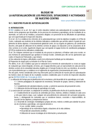 CEIP CASTILLO DE ANZUR

BLOQUE VII
LA AUTOEVALUACIÓN DE LOS PROCESOS, SITUACIONES Y ACTIVIDADES
DE NUESTRO CENTRO
Volver sumario PROYECTO EDUCATIVO

VI.1. NUESTRO PLAN DE AUTOEVALUACIÓN
0. INTRODUCCIÓN
El ROC establece en su art. 26.1 que el centro educativo realizará una autoevaluación de su propio funcionamiento, de los programas que desarrollan, de los procesos de enseñanza y aprendizaje y de los resultados de su
alumnado, así como de las medidas y actuaciones dirigidas a la prevención de las dificultades de aprendizaje,
que será supervisada por la inspección educativa.
En el art. 26.3 se establecen los referentes de la autoevaluación que serán los objetivos recogidos en el Plan de
Centro, realizando una medición de los distintos indicadores establecidos que permita valorar el grado del cumplimiento de dichos objetivos, el funcionamiento global del centro, de sus órganos de gobierno y de coordinación
docente y del grado de utilización de los distintos servicios de apoyo a la educación y de las actuaciones de dichos servicios en el centro. Igualmente dispone que corresponde al equipo técnico de coordinación pedagógica
(ETCP) la medición de los indicadores establecidos.
El art. 26.4 dispone asimismo que el resultado de este proceso se plasmará, al finalizar cada curso escolar, en
una memoria de autoevaluación que aprobará el Consejo Escolar, contando para ello con las aportaciones que
realice el Claustro de Profesorado, y que incluirá:
a) Una valoración de logros y dificultades a partir de la información facilitada por los indicadores.
b) Propuestas de mejora para su inclusión en el Plan de Centro.
Por último, el art. 26.5 establece que para la realización de la memoria de autoevaluación se creará un equipo
de evaluación que estará integrado, al menos, por el equipo directivo y por un representante de cada uno de los
distintos sectores de la comunidad educativa elegidos por el Consejo Escolar de entre sus miembros, de acuerdo
con el procedimiento que se establezca en el reglamento de organización y funcionamiento del centro.
Por otra parte, hemos considerado como muy interesante para la confección de nuestro plan de autoevaluación
los factores claves de mejora de los resultados escolares establecidos para el servicio de inspección educativa
por las INSTRUCCIONES de 14 de julio de 2010:
1. La utilización del tiempo para la planificación de la enseñanza y del desarrollo de los aprendizajes en el aula.
1.1. Criterios pedagógicos de asignación de enseñanzas, formación de grupos, tutorías y elaboración de
horarios.
1.2. Cumplimiento del calendario laboral y escolar, y control de ausencias del personal del centro.
1.3. Utilización efectiva del tiempo de aprendizaje en el aula.
2. La concreción del currículum, su adaptación al contexto y la planificación efectiva de la práctica docente.
2.1. Establecimiento de secuencias de contenidos por áreas, materias, ámbitos o módulos en cada curso
y ciclo para toda la etapa, o por cualquier otro procedimiento de ordenación del currículum (proyectos,
tareas…), distinguiendo los contenidos que se consideran básicos, esenciales o imprescindibles, de
acuerdo con los objetivos y competencias básicas.
2.2. Desarrollo de estrategias metodológicas propias del área, materia o ámbito para abordar los procesos de enseñanza y aprendizaje, con especial atención a:
 Leer, escribir, hablar y escuchar.
 Aprendizaje de las matemáticas ligado a situaciones de la vida cotidiana.
 Desarrollo del conocimiento científico.
 Utilización de nuevas tecnologías de la información y comunicación.

PLAN DE CENTRO | PROYECTO EDUCATIVO
© 2013/2014 CEIP Castillo de Anzur

147

 