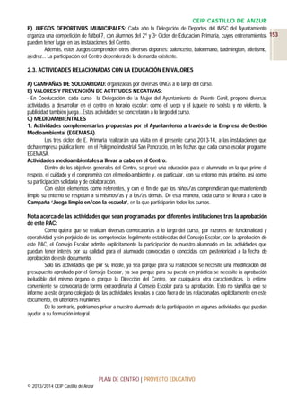 CEIP CASTILLO DE ANZUR
B) JUEGOS DEPORTIVOS MUNICIPALES: Cada año la Delegación de Deportes del IMSC del Ayuntamiento
organiza una competición de fútbol-7, con alumnos del 2º y 3er Ciclos de Educación Primaria, cuyos entrenamientos 153
pueden tener lugar en las instalaciones del Centro.
Además, estos Juegos comprenden otros diversos deportes: baloncesto, balonmano, badmington, atletismo,
ajedrez... La participación del Centro dependerá de la demanda existente.
2.3. ACTIVIDADES RELACIONADAS CON LA EDUCACIÓN EN VALORES
A) CAMPAÑAS DE SOLIDARIDAD: organizadas por diversas ONGs a lo largo del curso.
B) VALORES Y PREVENCIÓN DE ACTITUDES NEGATIVAS:
- En Coeducación, cada curso la Delegación de la Mujer del Ayuntamiento de Puente Genil, propone diversas
actividades a desarrollar en el centro en horario escolar: como el juego y el juguete no sexista y no violento, la
publicidad también juega…Estas actividades se concretarán a lo largo del curso.
C) MEDIOAMBIENTALES
1. Actividades complementarias propuestas por el Ayuntamiento a través de la Empresa de Gestión
Medioambiental (EGEMASA).
Los tres ciclos de E. Primaria realizarán una visita en el presente curso 2013-14, a las instalaciones que
dicha empresa pública tiene en el Polígono industrial San Pancracio, en las fechas que cada curso escolar programe
EGEMASA.
Actividades medioambientales a llevar a cabo en el Centro:
Dentro de los objetivos generales del Centro, se prevé una educación para el alumnado en la que prime el
respeto, el cuidado y el compromiso con el medio-ambiente y, en particular, con su entorno más próximo, así como
su participación solidaria y de colaboración.
Con estos elementos como referentes, y con el fin de que los niños/as comprendieran que manteniendo
limpio su entorno se respetan a sí mismos/as y a los/as demás. De esta manera, cada curso se llevará a cabo la
Campaña ‘Juega limpio en/con la escuela’, en la que participarán todos los cursos.
Nota acerca de las actividades que sean programadas por diferentes instituciones tras la aprobación
de este PAC:
Como quiera que se realizan diversas convocatorias a lo largo del curso, por razones de funcionalidad y
operatividad y sin perjuicio de las competencias legalmente establecidas del Consejo Escolar, con la aprobación de
este PAC, el Consejo Escolar admite explícitamente la participación de nuestro alumnado en las actividades que
puedan tener interés por su calidad para el alumnado convocadas o conocidas con posterioridad a la fecha de
aprobación de este documento.
Sólo las actividades que por su índole, ya sea porque para su realización se necesite una modificación del
presupuesto aprobado por el Consejo Escolar, ya sea porque para su puesta en práctica se necesite la aprobación
ineludible del mismo órgano o porque la Dirección del Centro, por cualquiera otra características, lo estime
conveniente se convocaría de forma extraordinaria al Consejo Escolar para su aprobación. Esto no significa que se
informe a este órgano colegiado de las actividades llevadas a cabo fuera de las relacionadas explícitamente en este
documento, en ulteriores reuniones.
De lo contrario, podríamos privar a nuestro alumnado de la participación en algunas actividades que puedan
ayudar a su formación integral.

PLAN DE CENTRO | PROYECTO EDUCATIVO
© 2013/2014 CEIP Castillo de Anzur

 