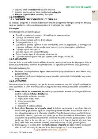 CEIP CASTILLO DE ANZUR
 Adquirir y utilizar un vocabulario adecuado a su edad.
 Adquirir y poner en práctica las normas básicas de ortografía.
 Elaborar pequeños textos narrativos y descriptivos
3.2. CONTENIDOS
3.2.1. CALIGRAFÍA Y PRESENTACIÓN DE LOS TRABAJOS.
La estrategia a seguir no es otra que la observación constante de la práctica diaria para corregir los defectos y
exigir que los alumnos realicen sus trabajos escolares de forma limpia, clara y legible.
Estrategias:
Para ello seguiremos las siguientes pautas:
Que utilicen cuadernos de dos rayas y de cuadritos sólo para matemáticas.
Que cojan correctamente el lápiz.
Que escriban enlazando las letras de las palabras.
Que pongan el punto en la i y j.
Que utilicen el bolígrafo a partir de 3º para poner la fecha, copiar las preguntas etc… y el lápiz para las
respuestas, facilitando así el que puedan borrar los errores y no se acostumbren a los tachones.
 Que dejen espacio entre palabras.
 Que dejen espacio entre una actividad y otra.
 Que escriban los signos de interrogación, admiración, etc…
 Que rotulen distintos tipos de letras para los títulos de los trabajos, murales, etc…
3.2.2. VOCABULARIO






Cada una de las lecturas de las distintas unidades ofrecen un contexto para el desarrollo del programa de Vocabulario, que atiende tanto a cuestiones de significado como a la explicación de fenómenos léxicos y semánticos.
Diferenciamos dos aspectos:
Diccionario, con el significado de algunas palabras del texto que pueden trabajarse antes, durante o después de la lectura.
 Vocabulario ortográfico que trabajaremos como se especifica más adelante en el apartado “programa de
ortografía visual”.
3.2.3. ORTOGRAFÍA.


Consideramos que la mejor estrategia para que los alumnos adquieran un buen nivel ortográfico es la práctica
diaria y continuada. A tal fin, llevaremos acabo un programa de trabajo en el que destacamos los siguientes aspectos:
1. Corrección de los errores más frecuentes que presentan los alumnos cuando llegan al Ciclo mediante la realización de fichas de refuerzo:
 Repaso de las sílabas directas dobles.
 Repaso de las sílabas mixtas.
 Uso de las mayúsculas.
 Uso del punto.
 Separación de sílabas y palabras.
2. Desarrollo del Programa de ortografía visual. Se trata de complementar el aprendizaje clásico de
memorización y aplicación de reglas con un aprendizaje basado en la idea de que el canal visual es el
más adecuado para procesar la información ortográfica. Para ello dispondremos un panel donde iremos
colocando las palabras y expresiones más usuales que los alumnos rotularán de distintas formas. Aprovecharemos este programa para combatir los errores más frecuentes entre los que destacamos: yo (llo),
ya (lla), ayer (aller), a la, a mi (ala, ami…), se me (mese, tese..), hoy (oy), hay (ay), ahí, hasta, hace
(ase), había, haber, a ver, redacción (redasion), excursión (escursion), nos (no), gimnasia (jinasia)..
3. Estudio y puesta en prácticas de las normas básicas de ortografía del ciclo, mediante la realización
diaria de una ficha de ortografía por parte de los alumnos que para el ciclo son las siguientes:
PLAN DE CENTRO | PROYECTO EDUCATIVO
© 2013/2014 CEIP Castillo de Anzur

164

 