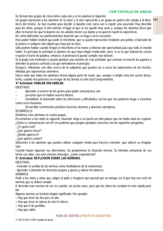 CEIP CASTILLO DE ANZUR
Se forman dos grupos de cinco niños cada uno y se les plantea lo siguiente:
Un grupo representa a los alumnos de la clase y el otro representa a un grupo de padres del colegio y al direc- 181
tor/a del mismo. Se han reunido para decidir si durante este curso van a repetir una excursión muy divertida
para los niños, porque el año anterior el lugar al que se fue quedó muy sucio y, aunque los alumnos dicen que
ellos no fueron los que lo dejaron así, los adultos tienen sus dudas y no quieren repetir la experiencia.
De cómo defiendan sus planteamientos depende que se haga o no la excursión.
Para poder hablar tendrán que pedir el micrófono, que se puede representar mediante una pelota, el borrador de
la pizarra o cualquier otro objeto que haya por la clase.
Sólo podrán hablar cuando tengan el micrófono en la mano y deberán dar oportunidad para que todo el mundo
hable. En principio la actividad se plantea sin que haya ningún moderador, pero, si se ve que todavía les cuesta
respetar el turno de palabra, entonces el profesora/a puede cumplir esta función.
Si el grupo está motivado se puede plantear una variante de esta actividad, que consiste en invertir los papeles y
defender la postura contraria a la que defendieron al principio.
Después, reflexionar con ellos acerca de lo subjetivas que pueden ser a veces las valoraciones de los hechos,
influidas por experiencias anteriores.
Hacer notar que todas las opiniones tienen alguna parte de razón, que, aunque a simple vista nos cueste descubrirlo, cuando nos ponemos en el lugar de los demás es más fácil comprenderlos.
4ª Actividad: HABLAR SIN HABLAR.
OBJETIVOS:
Aprender a servirse de los gestos para poder comunicarse con
personas que no hablan nuestro idioma.
Sensibilizar al alumnado sobre las diferencias y dificultades con las que nos podemos llegar a encontrar
como seres humanos.
Desarrollar sentimientos positivos hacia los alumnos y alumnas extranjeras.
DESARROLLO:
Dividimos a los alumnos en cuatro grupos.
Presentamos a los niños la siguiente situación: llega a su barrio un niño polaco que no habla nada de español.
¿Cómo se comunicarían con él? Les pedimos que pongan ejemplos concretos con las siguientes preguntas:
- ¿Te gusta esto?
- ¿Qué quieres hacer?
- ¿Dónde quieres ir?
- ¿Qué quieres comer?
Indicamos a los alumnos que pueden utilizar cualquier medio para hacerse entender, que utilicen su imaginación.
Cuando hayan expuesto sus alternativas, les proponemos la situación inversa: Se intentan comunicar de esa
forma con ellos, con esos mismos mensajes, ¿cómo responderían?
5ª Actividad: REFLEXIÓN SOBRE LAS NORMAS.
OBJETIVOS:
- Entender el sentido de las normas como facilitadoras de la convivencia.
- Aprender a defender los derechos propios y ajenos y valorar los deberes.
DINÁMICA:
Pedir a los niños y niñas que salgan al patio e imaginen que pasean por un bosque en el que hay una serie de
normas que se deben cumplir.
Ir diciendo esas normas de vez en cuando, sin previo aviso, para que los niños las cumplan lo más rápido posible.
Algunas normas no tendrán ningún significado. Por ejemplo:
– Hay que tener los dos pies en alto.
– Hay que tocar la cabeza de otro/a niño/a.
– Hay que ir de puntillas.
– Hay que saltar.
PLAN DE CENTRO | PROYECTO EDUCATIVO
© 2013/2014 CEIP Castillo de Anzur

 