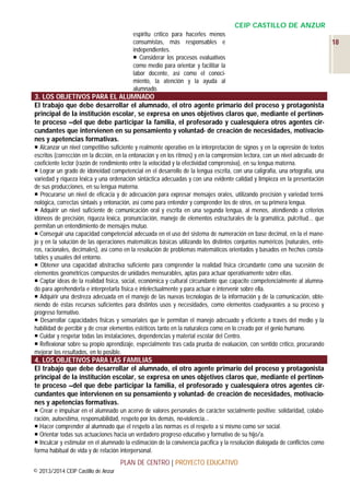 CEIP CASTILLO DE ANZUR
espíritu crítico para hacerles menos
consumistas, más responsables e
independientes.
 Considerar los procesos evaluativos
como medio para orientar y facilitar la
labor docente, así como el conocimiento, la atención y la ayuda al
alumnado.

3. LOS OBJETIVOS PARA EL ALUMNADO
El trabajo que debe desarrollar el alumnado, el otro agente primario del proceso y protagonista
principal de la institución escolar, se expresa en unos objetivos claros que, mediante el pertinente proceso –del que debe participar la familia, el profesorado y cualesquiera otros agentes circundantes que intervienen en su pensamiento y voluntad- de creación de necesidades, motivaciones y apetencias formativas.
 Alcanzar un nivel competitivo suficiente y realmente operativo en la interpretación de signos y en la expresión de textos
escritos (corrección en la dicción, en la entonación y en los ritmos) y en la comprensión lectora, con un nivel adecuado de
coeficiente lector (razón de rendimiento entre la velocidad y la efectividad comprensiva), en su lengua materna.
 Lograr un grado de idoneidad competencial en el desarrollo de la lengua escrita, con una caligrafía, una ortografía, una
variedad y riqueza léxica y una ordenación sintáctica adecuadas y con una evidente calidad y limpieza en la presentación
de sus producciones, en su lengua materna.
 Procurarse un nivel de eficacia y de adecuación para expresar mensajes orales, utilizando precisión y variedad terminológica, correctas sintaxis y entonación, así como para entender y comprender los de otros, en su primera lengua.
 Adquirir un nivel suficiente de comunicación oral y escrita en una segunda lengua, al menos, atendiendo a criterios
idóneos de precisión, riqueza léxica, pronunciación, manejo de elementos estructurales de la gramática, pulcritud... que
permitan un entendimiento de mensajes mutuo.
 Conseguir una capacidad competencial adecuada en el uso del sistema de numeración en base decimal, en la el manejo y en la solución de las operaciones matemáticas básicas utilizando los distintos conjuntos numéricos (naturales, enteros, racionales, decimales), así como en la resolución de problemas matemáticos orientados y basados en hechos constatables y usuales del entorno.
 Obtener una capacidad abstractiva suficiente para comprender la realidad física circundante como una sucesión de
elementos geométricos compuestos de unidades mensurables, aptas para actuar operativamente sobre ellas.
 Captar ideas de la realidad física, social, económica y cultural circundante que capacite competencialmente al alumnado para aprehenderla e interpretarla física e intelectualmente y para actuar e intervenir sobre ella.
 Adquirir una destreza adecuada en el manejo de las nuevas tecnologías de la información y de la comunicación, obteniendo de éstas recursos suficientes para distintos usos y necesidades, como elementos coadyuvantes a su proceso y
progreso formativo.
 Desarrollar capacidades físicas y sensoriales que le permitan el manejo adecuado y eficiente a través del medio y la
habilidad de percibir y de crear elementos estéticos tanto en la naturaleza como en lo creado por el genio humano.
 Cuidar y respetar todas las instalaciones, dependencias y material escolar del Centro.
 Reflexionar sobre su propio aprendizaje, especialmente tras cada prueba de evaluación, con sentido crítico, procurando
mejorar los resultados, en lo posible.

4. LOS OBJETIVOS PARA LAS FAMILIAS
El trabajo que debe desarrollar el alumnado, el otro agente primario del proceso y protagonista
principal de la institución escolar, se expresa en unos objetivos claros que, mediante el pertinente proceso –del que debe participar la familia, el profesorado y cualesquiera otros agentes circundantes que intervienen en su pensamiento y voluntad- de creación de necesidades, motivaciones y apetencias formativas.
 Crear e impulsar en el alumnado un acervo de valores personales de carácter socialmente positivo: solidaridad, colaboración, autoestima, responsabilidad, respeto por los demás, no-violencia…
 Hacer comprender al alumnado que el respeto a las normas es el respeto a sí mismo como ser social.
 Orientar todas sus actuaciones hacia un verdadero progreso educativo y formativo de su hijo/a.
 Inculcar y estimular en el alumnado la estimación de la convivencia pacífica y la resolución dialogada de conflictos como
forma habitual de vida y de relación interpersonal.

PLAN DE CENTRO | PROYECTO EDUCATIVO
© 2013/2014 CEIP Castillo de Anzur

18

 