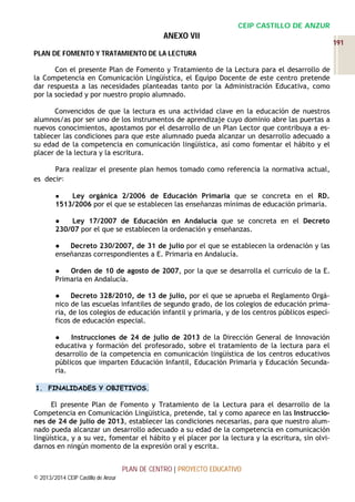 CEIP CASTILLO DE ANZUR

ANEXO VII
PLAN DE FOMENTO Y TRATAMIENTO DE LA LECTURA
Con el presente Plan de Fomento y Tratamiento de la Lectura para el desarrollo de
la Competencia en Comunicación Lingüística, el Equipo Docente de este centro pretende
dar respuesta a las necesidades planteadas tanto por la Administración Educativa, como
por la sociedad y por nuestro propio alumnado.
Convencidos de que la lectura es una actividad clave en la educación de nuestros
alumnos/as por ser uno de los instrumentos de aprendizaje cuyo dominio abre las puertas a
nuevos conocimientos, apostamos por el desarrollo de un Plan Lector que contribuya a establecer las condiciones para que este alumnado pueda alcanzar un desarrollo adecuado a
su edad de la competencia en comunicación lingüística, así como fomentar el hábito y el
placer de la lectura y la escritura.
Para realizar el presente plan hemos tomado como referencia la normativa actual,
es decir:
Ley orgánica 2/2006 de Educación Primaria que se concreta en el RD.
1513/2006 por el que se establecen las enseñanzas mínimas de educación primaria.
●

●
Ley 17/2007 de Educación en Andalucía que se concreta en el Decreto
230/07 por el que se establecen la ordenación y enseñanzas.
●
Decreto 230/2007, de 31 de julio por el que se establecen la ordenación y las
enseñanzas correspondientes a E. Primaria en Andalucía.
●
Orden de 10 de agosto de 2007, por la que se desarrolla el currículo de la E.
Primaria en Andalucía.
●
Decreto 328/2010, de 13 de julio, por el que se aprueba el Reglamento Orgánico de las escuelas infantiles de segundo grado, de los colegios de educación primaria, de los colegios de educación infantil y primaria, y de los centros públicos específicos de educación especial.
●
Instrucciones de 24 de julio de 2013 de la Dirección General de Innovación
educativa y formación del profesorado, sobre el tratamiento de la lectura para el
desarrollo de la competencia en comunicación lingüística de los centros educativos
públicos que imparten Educación Infantil, Educación Primaria y Educación Secundaria.
1. FINALIDADES Y OBJETIVOS.

El presente Plan de Fomento y Tratamiento de la Lectura para el desarrollo de la
Competencia en Comunicación Lingüística, pretende, tal y como aparece en las Instrucciones de 24 de julio de 2013, establecer las condiciones necesarias, para que nuestro alumnado pueda alcanzar un desarrollo adecuado a su edad de la competencia en comunicación
lingüística, y a su vez, fomentar el hábito y el placer por la lectura y la escritura, sin olvidarnos en ningún momento de la expresión oral y escrita.
PLAN DE CENTRO | PROYECTO EDUCATIVO
© 2013/2014 CEIP Castillo de Anzur

191

 
