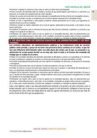 CEIP CASTILLO DE ANZUR
 Fomentar e impulsar la asistencia a clase como un valor y un deber básico del alumnado.
 Poner al alcance del alumnado todos los medios y recursos de que pueda disponer para favorecer su educación y su
formación, de acuerdo con la programación del centro educativo.
 Actuar de acuerdo con los docentes del centro educativo en la planificación de fines y formas de conseguirlos comunes.
 Cumplir los acuerdos a los que se comprometa con el resto de agentes educativos de la comunidad escolar.
 Asistir al centro a requerimiento o motu proprio y mantener contacto permanente con el centro y un seguimiento exhaustivo del proceso y de los resultados.
 Mantener siempre un espíritu colaborador con el resto de agentes, planteando los desacuerdos, si los hubiera, de una
forma constructiva.
 Considerar la evaluación como el elemento del proceso que debe hacerles reflexionar y replantear su actuación y sus
enfoques en la ayuda de sus hijos/as.
 Reflexionar con espíritu crítico, junto al resto de agentes de la comunidad educativa, sobre los planteamientos programáticos, el desarrollo procesual y, sobre todo, en los resultados, asumiendo sus propios éxitos y fracasos y proponiendo, en estos casos, nuevos horizontes y caminos que coadyuven a corregirlos y a conseguir los objetivos propuestos.

5. LOS OBJETIVOS PARA LOS SERVICIOS EDUCATIVOS, LAS ADMINISTRACIONES Y LAS INSTITUCIONES
Los servicios educativos, las administraciones públicas y las instituciones tanto de carácter
público como privado, a pesar de no tener una presencia física continua en el centro, sí que tienen una influencia determinante sobre esa vida diaria del centro, por lo que su actuación o su
abstención de acción puede decidir en un muy alto nivel el éxito o el fracaso del resultado del
trabajo que se realiza en el centro.
 Valorar las necesidades formativas del alumnado, detectando las dificultades y retrasos en el aprendizaje en el momento
en el que se produzcan, y disponer las acciones y recursos que pueda servir a este para solventarlos con éxito.
 Fomentar la participación del profesorado y de otros agentes en actividades de formación y en proyectos de innovación
e investigación.
 Asesorar al profesorado sobre vías de solución a los diversos problemas a los que se enfrenta.
 Facilitar al centro los recursos necesarios para superar las metas que se propone: el aprendizaje del alumnado que le
lleve a su capacitación competencial para su desenvolvimiento social exitoso.
 Disponer de las soluciones estructurales y constructivas que los edificios necesiten para poder desarrollar el fin para el
que se diseñan de forma adecuada y segura, evitando incidentes innecesarios y procurando la integridad física de todos
los miembros de la comunidad educativa.
 Reflexionar con espíritu crítico, junto al resto de agentes de la comunidad educativa, sobre los planteamientos programáticos, el desarrollo procesual y, sobre todo, en los resultados, asumiendo sus propios éxitos y fracasos y proponiendo, en estos casos, nuevos horizontes y caminos que coadyuven a corregirlos y a conseguir los objetivos propuestos.

Todos estos objetivos, junto a una adecuada planificación funcional y de gestión y de otros elementos como el
tiempo educativo, que se tratan en su correspondiente espacio en este documento, configuran la base de lo que
nos proponemos como centro del trabajo diario de todos los agentes intervinientes en el proceso que debe llevarnos al éxito de los fines que nos proponemos.

PLAN DE CENTRO | PROYECTO EDUCATIVO
© 2013/2014 CEIP Castillo de Anzur

19

 