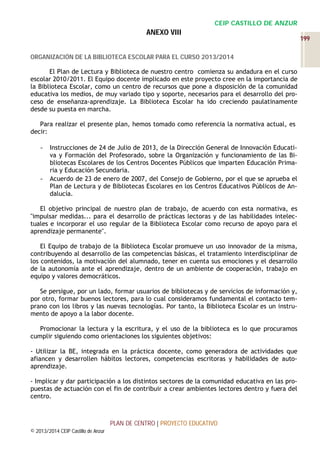 CEIP CASTILLO DE ANZUR

ANEXO VIII
ORGANIZACIÓN DE LA BIBLIOTECA ESCOLAR PARA EL CURSO 2013/2014
El Plan de Lectura y Biblioteca de nuestro centro comienza su andadura en el curso
escolar 2010/2011. El Equipo docente implicado en este proyecto cree en la importancia de
la Biblioteca Escolar, como un centro de recursos que pone a disposición de la comunidad
educativa los medios, de muy variado tipo y soporte, necesarios para el desarrollo del proceso de enseñanza-aprendizaje. La Biblioteca Escolar ha ido creciendo paulatinamente
desde su puesta en marcha.
Para realizar el presente plan, hemos tomado como referencia la normativa actual, es
decir:
-

-

Instrucciones de 24 de Julio de 2013, de la Dirección General de Innovación Educativa y Formación del Profesorado, sobre la Organización y funcionamiento de las Bibliotecas Escolares de los Centros Docentes Públicos que imparten Educación Primaria y Educación Secundaria.
Acuerdo de 23 de enero de 2007, del Consejo de Gobierno, por el que se aprueba el
Plan de Lectura y de Bibliotecas Escolares en los Centros Educativos Públicos de Andalucía.

El objetivo principal de nuestro plan de trabajo, de acuerdo con esta normativa, es
"impulsar medidas... para el desarrollo de prácticas lectoras y de las habilidades intelectuales e incorporar el uso regular de la Biblioteca Escolar como recurso de apoyo para el
aprendizaje permanente".
El Equipo de trabajo de la Biblioteca Escolar promueve un uso innovador de la misma,
contribuyendo al desarrollo de las competencias básicas, el tratamiento interdisciplinar de
los contenidos, la motivación del alumnado, tener en cuenta sus emociones y el desarrollo
de la autonomía ante el aprendizaje, dentro de un ambiente de cooperación, trabajo en
equipo y valores democráticos.
Se persigue, por un lado, formar usuarios de bibliotecas y de servicios de información y,
por otro, formar buenos lectores, para lo cual consideramos fundamental el contacto temprano con los libros y las nuevas tecnologías. Por tanto, la Biblioteca Escolar es un instrumento de apoyo a la labor docente.
Promocionar la lectura y la escritura, y el uso de la biblioteca es lo que procuramos
cumplir siguiendo como orientaciones los siguientes objetivos:
- Utilizar la BE, integrada en la práctica docente, como generadora de actividades que
afiancen y desarrollen hábitos lectores, competencias escritoras y habilidades de autoaprendizaje.
- Implicar y dar participación a los distintos sectores de la comunidad educativa en las propuestas de actuación con el fin de contribuir a crear ambientes lectores dentro y fuera del
centro.

PLAN DE CENTRO | PROYECTO EDUCATIVO
© 2013/2014 CEIP Castillo de Anzur

199

 