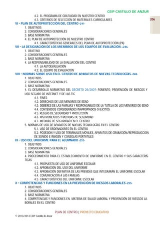 CEIP CASTILLO DE ANZUR
4.2. EL PROGRAMA DE GRATUIDAD EN NUESTRO CENTRO
206
4.3. CRITERIOS DE SELECCIÓN DE MATERIALES CURRICULARES
VI  PLAN DE AUTOPROTECCIÓN DEL CENTRO -2411. OBJETIVOS
2. CONSIDERACIONES GENERALES
3. BASE NORMATIVA
4. EL PLAN DE AUTOPROTECCIÓN DE NUESTRO CENTRO
4.1. CARACTERÍSTICAS GENERALES DEL PLAN DE AUTOPROTECCIÓN (PA)
VII  LA DESIGNACIÓN DE LOS MIEMBROS DE LOS EQUIPOS DE EVALUACIÓN –2461. OBJETIVO
2. CONSIDERACIONES GENERALES
3. BASE NORMATIVA
4. LA RESPONSABILIDAD DE LA EVALUACIÓN DEL CENTRO
4.1. LA AUTOEVALUACIÓN
4.2. EL EQUIPO DE EVALUACIÓN
VIII  NORMAS SOBRE USO EN EL CENTRO DE APARATOS DE NUEVAS TECNOLOGÍAS -2481. OBJETIVOS
2. CONSIDERACIONES GENERALES
3. BASE NORMATIVA
4. EL DESARROLLO NORMATIVO DEL DECRETO 25/2007: FOMENTO, PREVENCIÓN DE RIESGOS Y
USO SEGURO DE INTERNET Y DE LAS TIC
4.1. FINES
4.2. DERECHOS DE LOS MENORES DE EDAD
4.3. DEBERES DE LAS FAMILIAS Y RESPONSABLES DE LA TUTELA DE LOS MENORES DE EDAD
4.4. CONTENIDOS CONSIDERADOS INAPROPIADOS O ILÍCITOS
4.5. REGLAS DE SEGURIDAD Y PROTECCIÓN
4.6. INSTRUMENTOS Y MEDIDAS DE SEGURIDAD
4.7. MEDIDAS DE SEGURIDAD EN EL CENTRO
5. NORMAS DE USO DE APARATOS DE NUEVAS TECNOLOGÍAS EN EL CENTRO
5.1. USO DE ORDENADORES EN EL CENTRO
5.2. POSESIÓN Y USO DE TERMINALES MÓVILES, APARATOS DE GRABACIÓN/REPRODUCCIÓN
DE SONIDO E IMAGEN Y CONSOLAS PORTÁTILES
IX  USO DEL UNIFORME PARA EL ALUMNADO -2531. OBJETIVOS
2. CONSIDERACIONES GENERALES
3. BASE NORMATIVA
4. PROCEDIMIENTO PARA EL ESTABLECIMIENTO DE UNIFORME EN EL CENTRO Y SUS CARACTERÍSTICAS
4.1. PROPUESTA DE USO DE UNIFORME ESCOLAR
4.2. APROBACIÓN DEL USO DEL UNIFORME
4.3. APROBACIÓN DEFINITIVA DE LAS PRENDAS QUE INTEGRARÁN EL UNIFORME ESCOLAR
4.4. COMUNICACIÓN A LAS FAMILIAS
4.5. CARACTERÍSTICAS DEL UNIFORME ESCOLAR
X  COMPETENCIAS Y FUNCIONES EN LA PREVENCIÓN DE RIESGOS LABORALES -2551. OBJETIVOS
2. CONSIDERACIONES GENERALES
3. BASE NORMATIVA
4. COMPETENCIAS Y FUNCIONES EN MATERIA DE SALUD LABORAL Y PREVENCIÓN DE RIESGOS LABORALES EN EL CENTRO
PLAN DE CENTRO | PROYECTO EDUCATIVO
© 2013/2014 CEIP Castillo de Anzur

 