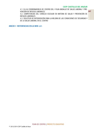 CEIP CASTILLO DE ANZUR
4.1. EL/LA COORDINADOR/A DE CENTRO DEL I PLAN ANDALUZ DE SALUD LABORAL Y PRE207
VENCIÓN DE RIESGOS LABORALES
4.2. COMPETENCIAS DEL CONSEJO ESCOLAR EN MATERIA DE SALUD Y PREVENCIÓN DE
RIESGOS LABORALES
4.3. SOLICITUD DE INTERVENCIÓN PARA LA MEJORA DE LAS CONDICIONES DE SEGURIDAD Y
DE LA SALUD LABORAL EN EL CENTRO
ANEXO I  REFERENCIAS EN LA WEB -257-

PLAN DE CENTRO | PROYECTO EDUCATIVO
© 2013/2014 CEIP Castillo de Anzur

 