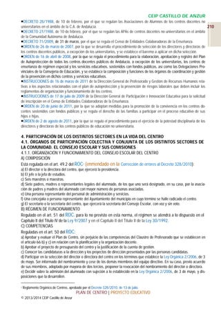 CEIP CASTILLO DE ANZUR
DECRETO 28/1988, de 10 de febrero, por el que se regulan las Asociaciones de Alumnos de los centros docentes no
universitarios en el ámbito de la C.A. de Andalucía.
210
DECRETO 27/1988, de 10 de febrero, por el que se regulan las APAs de centros docentes no universitarios en el ámbito
de la Comunidad Autónoma de Andalucía.
DECRETO 71/2009, de 31 de marzo, por el que se regula el Censo de Entidades Colaboradoras de la Enseñanza.
ORDEN de 26 de marzo de 2007, por la que se desarrolla el procedimiento de selección de los directores y directoras de
los centros docentes públicos, a excepción de los universitarios, y se establece el baremo a aplicar en dicha selección.
ORDEN de 16 de abril de 2008, por la que se regula el procedimiento para la elaboración, aprobación y registro del Plan
de Autoprotección de todos los centros docentes públicos de Andalucía, a excepción de los universitarios, los centros de
enseñanza de régimen especial y los servicios educativos, sostenidos con fondos públicos, así como las Delegaciones Provinciales de la Consejería de Educación, y se establece la composición y funciones de los órganos de coordinación y gestión
de la prevención en dichos centros y servicios educativos.
INSTRUCCIONES de 16 de marzo de 2011 de la Dirección General de Profesorado y Gestión de Recursos Humanos relativas a los aspectos relacionados con el plan de autoprotección y la prevención de riesgos laborales que deben incluir los
reglamentos de organización y funcionamiento de los centros.
INSTRUCCIONES de 17 de julio de 2009 de la Dirección General de Participación e Innovación Educativa para la solicitud
de inscripción en el Censo de Entidades Colaboradoras de la Enseñanza.
ORDEN de 20 de junio de 2011, por la que se adoptan medidas para la promoción de la convivencia en los centros docentes sostenidos con fondos públicos y se regula el derecho de las familias a participar en el proceso educativo de sus
hijos e hijas.
ORDEN de 2 de agosto de 2011, por la que se regula el procedimiento para el ejercicio de la potestad disciplinaria de los
directores y directoras de los centros públicos de educación no universitaria.

4. PARTICIPACIÓN DE LOS DISTINTOS SECTORES EN LA VIDA DEL CENTRO
4.1. ÓRGANOS DE PARTICIPACIÓN COLECTIVA Y CONJUNTA DE LOS DISTINTOS SECTORES DE
LA COMUNIDAD. EL CONSEJO ESCOLAR Y SUS COMISIONES
4.1.1. ORGANIZACIÓN Y FUNCIONAMIENTO DEL CONSEJO ESCOLAR DEL CENTRO
A) COMPOSICIÓN
Está regulada en el art. 49.2 del ROC3 (enmendado en la Corrección de errores al Decreto 328/2010):
a) El director o la directora del centro, que ejercerá la presidencia.
b) El jefe o la jefa de estudios.
c) Seis maestros o maestras.
d) Siete padres, madres o representantes legales del alumnado, de los que uno será designado, en su caso, por la asociación de padres y madres del alumnado con mayor número de personas asociadas.
e) Una persona representante del personal de administración y servicios.
f) Una concejalía o persona representante del Ayuntamiento del municipio en cuyo término se halle radicado el centro.
g) El secretario o la secretaria del centro, que ejercerá la secretaría del Consejo Escolar, con voz y sin voto.

B) RÉGIMEN DE FUNCIONAMIENTO
Regulado en el art. 51 del ROC. para lo no previsto en esta norma, el régimen se atendrá a lo dispuesto en el
Capítulo II del Título IV de la Ley 9/2007 y en el Capítulo II del Título II de la Ley 30/1992.
C) COMPETENCIAS
Reguladas en el art. 50 del ROC:
a) Aprobar y evaluar el Plan de Centro, sin perjuicio de las competencias del Claustro de Profesorado que se establecen en
el artículo 66 b) y c) en relación con la planificación y la organización docente.
b) Aprobar el proyecto de presupuesto del centro y la justificación de la cuenta de gestión.
c) Conocer las candidaturas a la dirección y los proyectos de dirección presentados por las personas candidatas.
d) Participar en la selección del director o directora del centro en los términos que establece la Ley Orgánica 2/2006, de 3
de mayo. Ser informado del nombramiento y cese de los demás miembros del equipo directivo. En su caso, previo acuerdo
de sus miembros, adoptado por mayoría de dos tercios, proponer la revocación del nombramiento del director o directora.
e) Decidir sobre la admisión del alumnado con sujeción a lo establecido en la Ley Orgánica 2/2006, de 3 de mayo, y disposiciones que la desarrollen.
3

Reglamento Orgánico de Centros, aprobado por el Decreto 328/2010, de 13 de julio.

PLAN DE CENTRO | PROYECTO EDUCATIVO
© 2013/2014 CEIP Castillo de Anzur

 