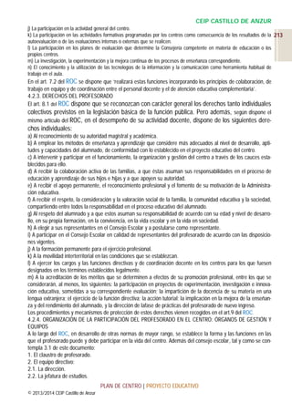 CEIP CASTILLO DE ANZUR
j) La participación en la actividad general del centro.
k) La participación en las actividades formativas programadas por los centros como consecuencia de los resultados de la 213
autoevaluación o de las evaluaciones internas o externas que se realicen.
l) La participación en los planes de evaluación que determine la Consejería competente en materia de educación o los
propios centros.
m) La investigación, la experimentación y la mejora continua de los procesos de enseñanza correspondiente.
n) El conocimiento y la utilización de las tecnologías de la información y la comunicación como herramienta habitual de
trabajo en el aula.

En el art. 7.2 del ROC se dispone que ‘realizará estas funciones incorporando los principios de colaboración, de
trabajo en equipo y de coordinación entre el personal docente y el de atención educativa complementaria’.
4.2.3. DERECHOS DEL PROFESORADO
El art. 8.1 del ROC dispone que se reconozcan con carácter general los derechos tanto individuales
colectivos previstos en la legislación básica de la función pública. Pero además, según dispone el
mismo artículo del ROC, en el desempeño de su actividad docente, dispone de los siguientes dere-

chos individuales:
a) Al reconocimiento de su autoridad magistral y académica.
b) A emplear los métodos de enseñanza y aprendizaje que considere más adecuados al nivel de desarrollo, aptitudes y capacidades del alumnado, de conformidad con lo establecido en el proyecto educativo del centro.
c) A intervenir y participar en el funcionamiento, la organización y gestión del centro a través de los cauces establecidos para ello.
d) A recibir la colaboración activa de las familias, a que éstas asuman sus responsabilidades en el proceso de
educación y aprendizaje de sus hijos e hijas y a que apoyen su autoridad.
e) A recibir el apoyo permanente, el reconocimiento profesional y el fomento de su motivación de la Administración educativa.
f) A recibir el respeto, la consideración y la valoración social de la familia, la comunidad educativa y la sociedad,
compartiendo entre todos la responsabilidad en el proceso educativo del alumnado.
g) Al respeto del alumnado y a que estos asuman su responsabilidad de acuerdo con su edad y nivel de desarrollo, en su propia formación, en la convivencia, en la vida escolar y en la vida en sociedad.
h) A elegir a sus representantes en el Consejo Escolar y a postularse como representante.
i) A participar en el Consejo Escolar en calidad de representantes del profesorado de acuerdo con las disposiciones vigentes.
j) A la formación permanente para el ejercicio profesional.
k) A la movilidad interterritorial en las condiciones que se establezcan.
l) A ejercer los cargos y las funciones directivas y de coordinación docente en los centros para los que fuesen
designados en los términos establecidos legalmente.
m) A la acreditación de los méritos que se determinen a efectos de su promoción profesional, entre los que se
considerarán, al menos, los siguientes: la participación en proyectos de experimentación, investigación e innovación educativa, sometidas a su correspondiente evaluación; la impartición de la docencia de su materia en una
lengua extranjera; el ejercicio de la función directiva; la acción tutorial; la implicación en la mejora de la enseñanza y del rendimiento del alumnado, y la dirección de lafase de prácticas del profesorado de nuevo ingreso.
Los procedimientos y mecanismos de protección de estos derechos vienen recogidos en el art.9 del ROC.
4.2.4. ORGANIZACIÓN DE LA PARTICIPACIÓN DEL PROFESORADO EN EL CENTRO: ÓRGANOS DE GESTIÓN Y
EQUIPOS
A lo largo del ROC, en desarrollo de otras normas de mayor rango, se establece la forma y las funciones en las
que el profesorado puede y debe participar en la vida del centro. Además del consejo escolar, tal y como se contempla 3.1 de este documento:
1. El claustro de profesorado.
2. El equipo directivo:
2.1. La dirección.
2.2. La jefatura de estudios.
PLAN DE CENTRO | PROYECTO EDUCATIVO
© 2013/2014 CEIP Castillo de Anzur

 