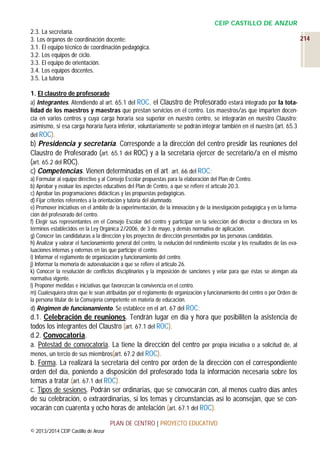 CEIP CASTILLO DE ANZUR
2.3. La secretaría.
3. Los órganos de coordinación docente:
3.1. El equipo técnico de coordinación pedagógica.
3.2. Los equipos de ciclo.
3.3. El equipo de orientación.
3.4. Los equipos docentes.
3.5. La tutoría
1. El claustro de profesorado
a) Integrantes. Atendiendo al art. 65.1 del ROC, el Claustro de Profesorado estará integrado por la totalidad de los maestros y maestras que prestan servicios en el centro. Los maestros/as que imparten docencia en varios centros y cuya carga horaria sea superior en nuestro centro, se integrarán en nuestro Claustro;
asimismo, si esa carga horaria fuera inferior, voluntariamente se podrán integrar también en el nuestro (art. 65.3
del ROC).

b) Presidencia y secretaría. Corresponde a la dirección del centro presidir las reuniones del
Claustro de Profesorado (art. 65.1 del ROC) y a la secretaría ejercer de secretario/a en el mismo
(art. 65.2 del ROC).
c) Competencias. Vienen determinadas en el art. art. 66 del ROC:
a) Formular al equipo directivo y al Consejo Escolar propuestas para la elaboración del Plan de Centro.
b) Aprobar y evaluar los aspectos educativos del Plan de Centro, a que se refiere el artículo 20.3.
c) Aprobar las programaciones didácticas y las propuestas pedagógicas.
d) Fijar criterios referentes a la orientación y tutoría del alumnado.
e) Promover iniciativas en el ámbito de la experimentación, de la innovación y de la investigación pedagógica y en la formación del profesorado del centro.
f) Elegir sus representantes en el Consejo Escolar del centro y participar en la selección del director o directora en los
términos establecidos en la Ley Orgánica 2/2006, de 3 de mayo, y demás normativa de aplicación.
g) Conocer las candidaturas a la dirección y los proyectos de dirección presentados por las personas candidatas.
h) Analizar y valorar el funcionamiento general del centro, la evolución del rendimiento escolar y los resultados de las evaluaciones internas y externas en las que participe el centro.
i) Informar el reglamento de organización y funcionamiento del centro.
j) Informar la memoria de autoevaluación a que se refiere el artículo 26.
k) Conocer la resolución de conflictos disciplinarios y la imposición de sanciones y velar para que éstas se atengan ala
normativa vigente.
l) Proponer medidas e iniciativas que favorezcan la convivencia en el centro.
m) Cualesquiera otras que le sean atribuidas por el reglamento de organización y funcionamiento del centro o por Orden de
la persona titular de la Consejería competente en materia de educación.

d) Régimen de funcionamiento. Se establece en el art. 67 del ROC:

d.1. Celebración de reuniones. Tendrán lugar en día y hora que posibiliten la asistencia de
todos los integrantes del Claustro (art. 67.1 del ROC).
d.2. Convocatoria.
a. Potestad de convocatoria. La tiene la dirección del centro por propia iniciativa o a solicitud de, al
menos, un tercio de sus miembros(art. 67.2 del ROC).
b. Forma. La realizará la secretaría del centro por orden de la dirección con el correspondiente
orden del día, poniendo a disposición del profesorado toda la información necesaria sobre los
temas a tratar (art. 67.1 del ROC).
c. Tipos de sesiones. Podrán ser ordinarias, que se convocarán con, al menos cuatro días antes
de su celebración, o extraordinarias, si los temas y circunstancias así lo aconsejan, que se convocarán con cuarenta y ocho horas de antelación (art. 67.1 del ROC).
PLAN DE CENTRO | PROYECTO EDUCATIVO
© 2013/2014 CEIP Castillo de Anzur

214

 