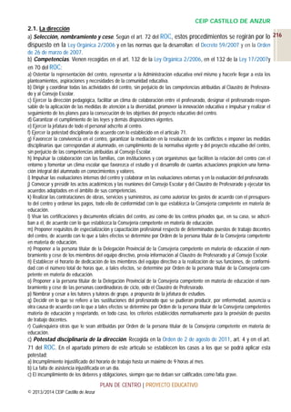 CEIP CASTILLO DE ANZUR
2.1. La dirección
a) Selección, nombramiento y cese. Según el art. 72 del ROC, estos procedimientos se regirán por lo 216
dispuesto en la Ley Orgánica 2/2006 y en las normas que la desarrollan: el Decreto 59/2007 y en la Orden
de 26 de marzo de 2007.
b) Competencias. Vienen recogidas en el art. 132 de la Ley Orgánica 2/2006, en el 132 de la Ley 17/2007y
en 70 del ROC:
a) Ostentar la representación del centro, representar a la Administración educativa enel mismo y hacerle llegar a esta los
planteamientos, aspiraciones y necesidades de la comunidad educativa.
b) Dirigir y coordinar todas las actividades del centro, sin perjuicio de las competencias atribuidas al Claustro de Profesorado y al Consejo Escolar.
c) Ejercer la dirección pedagógica, facilitar un clima de colaboración entre el profesorado, designar el profesorado responsable de la aplicación de las medidas de atención a la diversidad, promover la innovación educativa e impulsar y realizar el
seguimiento de los planes para la consecución de los objetivos del proyecto educativo del centro.
d) Garantizar el cumplimiento de las leyes y demás disposiciones vigentes.
e) Ejercer la jefatura de todo el personal adscrito al centro.
f) Ejercer la potestad disciplinaria de acuerdo con lo establecido en el artículo 71.
g) Favorecer la convivencia en el centro, garantizar la mediación en la resolución de los conflictos e imponer las medidas
disciplinarias que correspondan al alumnado, en cumplimiento de la normativa vigente y del proyecto educativo del centro,
sin perjuicio de las competencias atribuidas al Consejo Escolar.
h) Impulsar la colaboración con las familias, con instituciones y con organismos que faciliten la relación del centro con el
entorno y fomentar un clima escolar que favorezca el estudio y el desarrollo de cuantas actuaciones propicien una formación integral del alumnado en conocimientos y valores.
i) Impulsar las evaluaciones internas del centro y colaborar en las evaluaciones externas y en la evaluación del profesorado.
j) Convocar y presidir los actos académicos y las reuniones del Consejo Escolar y del Claustro de Profesorado y ejecutar los
acuerdos adoptados en el ámbito de sus competencias.
k) Realizar las contrataciones de obras, servicios y suministros, así como autorizar los gastos de acuerdo con el presupuesto del centro y ordenar los pagos, todo ello de conformidad con lo que establezca la Consejería competente en materia de
educación.
l) Visar las certificaciones y documentos oficiales del centro, así como de los centros privados que, en su caso, se adscriban a él, de acuerdo con lo que establezca la Consejería competente en materia de educación.
m) Proponer requisitos de especialización y capacitación profesional respecto de determinados puestos de trabajo docentes
del centro, de acuerdo con lo que a tales efectos se determine por Orden de la persona titular de la Consejería competente
en materia de educación.
n) Proponer a la persona titular de la Delegación Provincial de la Consejería competente en materia de educación el nombramiento y cese de los miembros del equipo directivo, previa información al Claustro de Profesorado y al Consejo Escolar.
ñ) Establecer el horario de dedicación de los miembros del equipo directivo a la realización de sus funciones, de conformidad con el número total de horas que, a tales efectos, se determine por Orden de la persona titular de la Consejería competente en materia de educación.
o) Proponer a la persona titular de la Delegación Provincial de la Consejería competente en materia de educación el nombramiento y cese de las personas coordinadoras de ciclo, oído el Claustro de Profesorado.
p) Nombrar y cesar a los tutores y tutoras de grupo, a propuesta de la jefatura de estudios.
q) Decidir en lo que se refiere a las sustituciones del profesorado que se pudieran producir, por enfermedad, ausencia u
otra causa de acuerdo con lo que a tales efectos se determine por Orden de la persona titular de la Consejería competentes
materia de educación y respetando, en todo caso, los criterios establecidos normativamente para la provisión de puestos
de trabajo docentes.
r) Cualesquiera otras que le sean atribuidas por Orden de la persona titular de la Consejería competente en materia de
educación.

c) Potestad disciplinaria de la dirección. Recogida en la Orden de 2 de agosto de 2011, art. 4 y en el art.
71 del ROC. En el apartado primero de este artículo se establecen los casos a los que se podrá aplicar esta
potestad:
a) Incumplimiento injustificado del horario de trabajo hasta un máximo de 9 horas al mes.
b) La falta de asistencia injustificada en un día.
c) El incumplimiento de los deberes y obligaciones, siempre que no deban ser calificados como falta grave.

PLAN DE CENTRO | PROYECTO EDUCATIVO
© 2013/2014 CEIP Castillo de Anzur

 