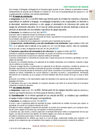 CEIP CASTILLO DE ANZUR
Será siempre el Delegado o Delegada de la Consejería quien acuerde el cese. Entonces se procederá a nuevos
nombramientos de acuerdo con lo indicado en el punto d.3. Si el cese se ha producido por las causas b o c, no 220
se podrá proceder a nombrar a los mismos profesionales.
3.3. El equipo de orientación
a) Integrantes. El art. 86.1 y 4 del ROC indica que forman parte de él todos los maestros y maestras

especialistas en audición y lenguaje, en pedagogía terapéutica y los responsables en atención a
la diversidad, asimismo pertenece a este equipo el orientador/a de referencia del centro del
equipo de orientación educativa. En el caso de existir personal no docente dedicado a tareas de
atención al alumnado con necesidades específicas de apoyo educativo.
b) Funciones. Se establecen en el art. 86.2 del ROC:
a) Asesorar sobre la elaboración del plan de orientación y acción tutorial.
b) Colaborar con los equipos de ciclo en el desarrollo del mismo, especialmente en la prevención y detección temprana de
las necesidades específicas de apoyo educativo,
c) Asesorar en la elaboración de las adaptaciones curriculares para el alumnado que las precise.

c) Competencias, nombramiento y cese del coordinador/a de orientación. Según establece el 86.3 del
ROC, le es aplicable todo lo indicado en los puntos d.2, d.3 y d.4 del bloque anterior, sobre los coordinadores/as de ciclo, es decir, lo dispuesto en los arts. 83, 84 y 85 del ROC.
d) Funciones específicas del orientador/a de referencia. Se regulan en el 86.5 del ROC:
a) Realizar la evaluación psicopedagógica del alumnado, de acuerdo con lo previsto en la normativa vigente.
b) Asesorar al profesorado en el proceso de evaluación continua del alumnado.
c) Asesorar al profesorado en el desarrollo del currículo sobre el ajuste del proceso de enseñanza y aprendizaje a las necesidades del alumnado.
d) Asesorar a la comunidad educativa en la aplicación de las medidas relacionadas con la mediación, resolución y regulación de conflictos en el ámbito escolar.
e) Asesorar al equipo directivo y al profesorado en la aplicación de las diferentes actuaciones y medidas de atención a la
diversidad, especialmente las orientadas al alumnado que presente necesidades específicas de apoyo educativo.
f) Colaborar en el desarrollo del plan de orientación y acción tutorial, asesorando en sus funciones al profesorado que tenga
asignadas las tutorías, facilitándoles los recursos didácticos o educativos necesarios y, excepcionalmente, interviniendo
directamente con el alumnado, ya sea en grupos o de forma individual, todo ello de acuerdo con lo que se recoja en dicho
plan.
g) Asesorar a las familias o a los representantes legales del alumnado en los aspectos que afecten a la orientación psicopedagógica del mismo.
h) Cualesquiera otras que le sean atribuidas en el proyecto educativo o por Orden de la persona titular de la Consejería
competente en materia de educación.

3.4. Los equipos docentes
a) Integrantes. Según el art. 79.1 del ROC, forman parte de los equipos docentes todos los maestros y
maestras que imparten docencia a un mismo grupo de alumnos y alumnas.

b) Coordinación. En el mismo apartado de ese artículo del ROC, se establece que coordinará
el equipo el tutor o tutora del grupo correspondiente.
c) Funciones. Se establecen en el art. 79.2 del ROC:
a) Llevar a cabo el seguimiento global del alumnado del grupo, estableciendo las medidas necesarias para mejorar su
aprendizaje, de acuerdo con el proyecto educativo del centro.
b) Realizar de manera colegiada la evaluación del alumnado, de acuerdo con la normativa vigente y con el proyecto educativo del centro y adoptar las decisiones que correspondan en materia de promoción.
c) Garantizar que cada maestro y maestra proporcione al alumnado información relativa a la programación del área que
imparte, con especial referencia a los objetivos, los mínimos exigibles y los criterios de evaluación.
d) Establecer actuaciones para mejorar el clima de convivencia del grupo.
e) Tratar coordinadamente los conflictos que surjan en el seno del grupo, estableciendo medidas para resolverlos y sin
perjuicio de las competencias que correspondan a otros órganos en materia de prevención y resolución de conflictos.

PLAN DE CENTRO | PROYECTO EDUCATIVO
© 2013/2014 CEIP Castillo de Anzur

 