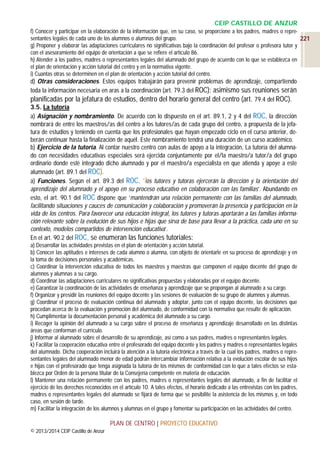 CEIP CASTILLO DE ANZUR
f) Conocer y participar en la elaboración de la información que, en su caso, se proporcione a los padres, madres o representantes legales de cada uno de los alumnos o alumnas del grupo.
221
g) Proponer y elaborar las adaptaciones curriculares no significativas bajo la coordinación del profesor o profesora tutor y
con el asesoramiento del equipo de orientación a que se refiere el artículo 86.
h) Atender a los padres, madres o representantes legales del alumnado del grupo de acuerdo con lo que se establezca en
el plan de orientación y acción tutorial del centro y en la normativa vigente.
i) Cuantas otras se determinen en el plan de orientación y acción tutorial del centro.

d) Otras consideraciones. Estos equipos trabajarán para prevenir problemas de aprendizaje, compartiendo
toda la información necesaria en aras a la coordinación (art. 79.3 del ROC); asimismo sus reuniones serán
planificadas por la jefatura de estudios, dentro del horario general del centro (art. 79.4 del ROC).
3.5. La tutoría
a) Asignación y nombramiento. De acuerdo con lo dispuesto en el art. 89.1, 2 y 4 del ROC, la dirección
nombrará de entre los maestros/as del centro a los tutores/as de cada grupo del centro, a propuesta de la jefatura de estudios y teniendo en cuenta que los profesionales que hayan empezado ciclo en el curso anterior, deberán continuar hasta la finalización de aquél. Este nombramiento tendrá una duración de un curso académico.
b) Ejercicio de la tutoría. Al contar nuestro centro con aulas de apoyo a la integración, La tutoría del alumnado con necesidades educativas especiales será ejercida conjuntamente por el/la maestro/a tutor/a del grupo
ordinario donde esté integrado dicho alumnado y por el maestro/a especialista en que atienda y apoye a este
alumnado (art. 89.1 del ROC).
a) Funciones. Según el art. 89.3 del ROC, ‘los tutores y tutoras ejercerán la dirección y la orientación del
aprendizaje del alumnado y el apoyo en su proceso educativo en colaboración con las familias’. Abundando en
esto, el art. 90.1 del ROC dispone que ‘mantendrán una relación permanente con las familias del alumnado,
facilitando situaciones y cauces de comunicación y colaboración y promoverán la presencia y participación en la
vida de los centros. Para favorecer una educación integral, los tutores y tutoras aportarán a las familias información relevante sobre la evolución de sus hijos e hijas que sirva de base para llevar a la práctica, cada uno en su
contexto, modelos compartidos de intervención educativa’.
En el art. 90.2 del ROC, se enumeran las funciones tutoriales:
a) Desarrollar las actividades previstas en el plan de orientación y acción tutorial.
b) Conocer las aptitudes e intereses de cada alumno o alumna, con objeto de orientarle en su proceso de aprendizaje y en
la toma de decisiones personales y académicas.
c) Coordinar la intervención educativa de todos los maestros y maestras que componen el equipo docente del grupo de
alumnos y alumnas a su cargo.
d) Coordinar las adaptaciones curriculares no significativas propuestas y elaboradas por el equipo docente.
e) Garantizar la coordinación de las actividades de enseñanza y aprendizaje que se propongan al alumnado a su cargo.
f) Organizar y presidir las reuniones del equipo docente y las sesiones de evaluación de su grupo de alumnos y alumnas.
g) Coordinar el proceso de evaluación continua del alumnado y adoptar, junto con el equipo docente, las decisiones que
procedan acerca de la evaluación y promoción del alumnado, de conformidad con la normativa que resulte de aplicación.
h) Cumplimentar la documentación personal y académica del alumnado a su cargo.
i) Recoger la opinión del alumnado a su cargo sobre el proceso de enseñanza y aprendizaje desarrollado en las distintas
áreas que conforman el currículo.
j) Informar al alumnado sobre el desarrollo de su aprendizaje, así como a sus padres, madres o representantes legales.
k) Facilitar la cooperación educativa entre el profesorado del equipo docente y los padres y madres o representantes legales
del alumnado. Dicha cooperación incluirá la atención a la tutoría electrónica a través de la cual los padres, madres o representantes legales del alumnado menor de edad podrán intercambiar información relativa a la evolución escolar de sus hijos
e hijas con el profesorado que tenga asignada la tutoría de los mismos de conformidad con lo que a tales efectos se establezca por Orden de la persona titular de la Consejería competente en materia de educación.
l) Mantener una relación permanente con los padres, madres o representantes legales del alumnado, a fin de facilitar el
ejercicio de los derechos reconocidos en el artículo 10. A tales efectos, el horario dedicado a las entrevistas con los padres,
madres o representantes legales del alumnado se fijará de forma que se posibilite la asistencia de los mismos y, en todo
caso, en sesión de tarde.
m) Facilitar la integración de los alumnos y alumnas en el grupo y fomentar su participación en las actividades del centro.

PLAN DE CENTRO | PROYECTO EDUCATIVO
© 2013/2014 CEIP Castillo de Anzur

 