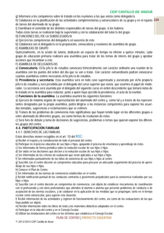 CEIP CASTILLO DE ANZUR
g) Informará a los compañeros sobre lo tratado en las reuniones a las que asista como delegado/a.
h) Colaborará en la planificación de las actividades complementarias y extraescolares de su grupo y en el reparto 224
de tareas del alumnado de su grupo.
i) Coordinará el cometido de los distintos responsables de tareas del grupo, si los hubiera.
Todas estas tareas se realizarán bajo la supervisión y con la colaboración del tutor/a del grupo.
D) FUNCIONES DEL/DE LA SUBDELEGADO/A
a) Ejercerá las competencias del delegado/a en ausencia de éste.
b) Colaborará con el delegado/a en la preparación, convocatoria y reuniones de asamblea de grupo.
E) ASAMBLEAS DE GRUPO
Quincenalmente, en la sesión de tutoría, dedicarán un espacio de tiempo no inferior a quince minutos, cada
grupo de educación primaria realizará una asamblea para tratar de los temas de interés del grupo y aprobar
acciones que incumban a éste.
F) ASAMBLEA DE DELEGADOS/AS
a) Convocatoria. El/la jefe/a de estudios convocará trimestralmente con carácter ordinario una reunión de la
asamblea con los puntos del orden del día que se van a tratar. Con carácter extraordinario podrán convocarse
cuantas asambleas estime necesarias el/la jefe/a de estudios.
b) Presidencia y secretaría. Esta asamblea será en todo caso supervisada y asesorada por el/la propio/a
jefe/a de estudios y será presidida por el delegado del curso superior que asista, que asumirá el papel de moderador. La secretaría será asumida por el delegado del siguiente curso en orden descendente que tomará notas de
lo tratado en la asamblea para redactar, junto a quién haya ejercido la presidencia, el acta de la reunión.
c) Funciones de la asamblea. La asamblea asumirá las siguientes funciones:
a) Ejercerá de máximo órgano de representación del alumnado del centro y, como tal y a través de los representantes designados por la propia asamblea, podrá dirigirse a las instancias competentes para exponer los acuerdos tomados, sugerencias o reclamaciones que se estimen.
b) Tratará de los problemas de convivencia más significativos que hayan tenido lugar en los diferentes grupos o
entre alumnado de diferentes grupos, así como formas de resolución de éstos.
c) Será foro de debate y toma de decisiones de sugerencias, problemas o temas que quieran exponer los diferentes grupos del centro.
4.4. PARTICIPACIÓN FAMILIAR
4.4.1. DERECHOS DE LAS FAMILIAS
Estos derechos vienen recogidos en el art. 10 del ROC:
a) Recibir el respeto y la consideración de todo el personal del centro.
b) Participar en el proceso educativo de sus hijos e hijas, apoyando el proceso de enseñanza y aprendizaje de éstos.
c) Ser informadas de forma periódica sobre la evolución escolar de sus hijos e hijas.
d) Ser oídas en las decisiones que afecten a la evolución escolar de sus hijos e hijas.
e) Ser informadas de los criterios de evaluación que serán aplicados a sus hijos e hijas.
f) Ser informadas puntualmente de las faltas de asistencia de sus hijos e hijas al centro.
g) Suscribir con el centro docente un compromiso educativo para procurar un adecuado seguimiento del proceso de aprendizaje de sus hijos e hijas.
h) Conocer el Plan de Centro.
i) Ser informadas de las normas de convivencia establecidas en el centro.
j) Recibir notificación puntual de las conductas contrarias o gravemente perjudiciales para la convivencia realizadas por sus
hijos e hijas.
k) Suscribir con el centro docente un compromiso de convivencia, con objeto de establecer mecanismos de coordinación
con el profesorado y con otros profesionales que atienden al alumno o alumna que presente problemas de conducta o de
aceptación de las normas escolares, y de colaborar en la aplicación de las medidas que se propongan, tanto en el tiempo
escolar como extraescolar, para superar esta situación.
l) Recibir información de las actividades y régimen de funcionamiento del centro, así como de las evaluaciones de las que
haya podido ser objeto.
m) Recibir información sobre los libros de texto y los materiales didácticos adoptados en el centro.
n) Participar en la vida del centro y en el Consejo Escolar.
ñ) Utilizar las instalaciones del centro en los términos que establezca el Consejo Escolar.

PLAN DE CENTRO | PROYECTO EDUCATIVO
© 2013/2014 CEIP Castillo de Anzur

 