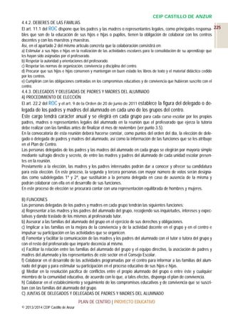 CEIP CASTILLO DE ANZUR
4.4.2. DEBERES DE LAS FAMILIAS
El art. 11.1 del ROC dispone que los padres y las madres o representantes legales, como principales responsa- 225
bles que son de la educación de sus hijos e hijas o pupilos, tienen la obligación de colaborar con los centros
docentes y con los maestros y maestras.
Así, en el apartado 2 del mismo artículo concreta que la colaboración consistirá en:
a) Estimular a sus hijos e hijas en la realización de las actividades escolares para la consolidación de su aprendizaje que
les hayan sido asignadas por el profesorado.
b) Respetar la autoridad y orientaciones del profesorado.
c) Respetar las normas de organización, convivencia y disciplina del centro.
d) Procurar que sus hijos e hijas conserven y mantengan en buen estado los libros de texto y el material didáctico cedido
por los centros.
e) Cumplirán con las obligaciones contraídas en los compromisos educativos y de convivencia que hubieran suscrito con el
centro.

4.4.3. DELEGADOS Y DELEGADAS DE PADRES Y MADRES DEL ALUMNADO
A) PROCEDIMIENTO DE ELECCIÓN
El art. 22.2 del ROC y el art. 9 de la Orden de 20 de junio de 2011 establece la figura del delegado o de-

legada de los padres y madres del alumnado en cada uno de los grupos del centro.
Este cargo tendrá carácter anual y se elegirá en cada grupo para cada curso escolar por los propios
padres, madres o representantes legales del alumnado en la reunión que el profesorado que ejerza la tutoría
debe realizar con las familias antes de finalizar el mes de noviembre (ver punto 3.5).
En la convocatoria de esta reunión deberá hacerse constar, como puntos del orden del día, la elección de delegado o delegada de padres y madres del alumnado, así como la información de las funciones que se les atribuye
en el Plan de Centro.
Las personas delegadas de los padres y las madres del alumnado en cada grupo se elegirán por mayoría simple
mediante sufragio directo y secreto, de entre las madres y padres del alumnado de cada unidad escolar presentes en la reunión.
Previamente a la elección, las madres y los padres interesados podrán dar a conocer y ofrecer su candidatura
para esta elección. En este proceso, la segunda y tercera personas con mayor número de votos serán designadas como subdelegadas 1ª y 2ª, que sustituirán a la persona delegada en caso de ausencia de la misma y
podrán colaborar con ella en el desarrollo de sus funciones.
En este proceso de elección se procurará contar con una representación equilibrada de hombres y mujeres.
B) FUNCIONES
Las personas delegadas de los padres y madres en cada grupo tendrán las siguientes funciones:
a) Representar a las madres y los padres del alumnado del grupo, recogiendo sus inquietudes, intereses y expectativas y dando traslado de los mismos al profesorado tutor.
b) Asesorar a las familias del alumnado del grupo en el ejercicio de sus derechos y obligaciones.
c) Implicar a las familias en la mejora de la convivencia y de la actividad docente en el grupo y en el centro e
impulsar su participación en las actividades que se organicen.
d) Fomentar y facilitar la comunicación de las madres y los padres del alumnado con el tutor o tutora del grupo y
con el resto del profesorado que imparte docencia al mismo.
e) Facilitar la relación entre las familias del alumnado del grupo y el equipo directivo, la asociación de padres y
madres del alumnado y los representantes de este sector en el Consejo Escolar.
f) Colaborar en el desarrollo de las actividades programadas por el centro para informar a las familias del alumnado del grupo y para estimular su participación en el proceso educativo de sus hijos e hijas.
g) Mediar en la resolución pacífica de conflictos entre el propio alumnado del grupo o entre éste y cualquier
miembro de la comunidad educativa, de acuerdo con lo que, a tales efectos, disponga el plan de convivencia.
h) Colaborar en el establecimiento y seguimiento de los compromisos educativos y de convivencia que se suscriban con las familias del alumnado del grupo.
C) JUNTAS DE DELEGADOS Y DELEGADAS DE PADRES Y MADRES DEL ALUMNADO
PLAN DE CENTRO | PROYECTO EDUCATIVO
© 2013/2014 CEIP Castillo de Anzur

 