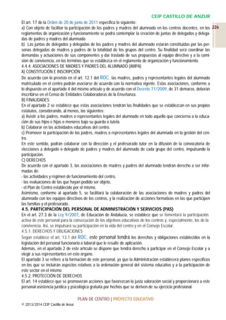 CEIP CASTILLO DE ANZUR
El art. 17 de la Orden de 20 de junio de 2011 especifica lo siguiente:
a) Con objeto de facilitar la participación de los padres y madres del alumnado en los centros docentes, en los 226
reglamentos de organización y funcionamiento se podrá contemplar la creación de juntas de delegados y delegadas de padres y madres del alumnado.
b) Las juntas de delegados y delegadas de los padres y madres del alumnado estarán constituidas por las personas delegadas de madres y padres de la totalidad de los grupos del centro. Su finalidad será coordinar las
demandas y actuaciones de sus componentes y dar traslado de sus propuestas al equipo directivo y a la comisión de convivencia, en los términos que se establezca en el reglamento de organización y funcionamiento.
4.4.4. ASOCIACIONES DE MADRES Y PADRES DEL ALUMNADO (AMPA)
A) CONSTITUCIÓN E INSCRIPCIÓN
De acuerdo con lo previsto en el art. 12.1 del ROC, las madres, padres y representantes legales del alumnado
matriculado en el centro podrán asociarse de acuerdo con la normativa vigente. Estas asociaciones, conforme a
lo dispuesto en el apartado 4 del mismo artículo y de acuerdo con el Decreto 71/2009, de 31 demarzo, deberán
inscribirse en el Censo de Entidades Colaboradoras de la Enseñanza.
B) FINALIDADES
En el apartado 2 se establece que estas asociaciones tendrán las finalidades que se establezcan en sus propios
estatutos, considerando, al menos, las siguientes:
a) Asistir a los padres, madres o representantes legales del alumnado en todo aquello que concierna a la educación de sus hijos e hijas o menores bajo su guarda o tutela.
b) Colaborar en las actividades educativas del centro.
c) Promover la participación de los padres, madres o representantes legales del alumnado en la gestión del centro.
En este sentido, podrán colaborar con la dirección y el profesorado tutor en la difusión de la convocatoria de
elecciones a delegado o delegado de padres y madres del alumnado de cada grupo del centro, impulsando la
participación.
C) DERECHOS
De acuerdo con el apartado 3, las asociaciones de madres y padres del alumnado tendrán derecho a ser informadas de:
- las actividades y régimen de funcionamiento del centro,
- las evaluaciones de las que hayan podido ser objeto,
- el Plan de Centro establecido por el mismo.
Asimismo, conforme al apartado 5, se facilitará la colaboración de las asociaciones de madres y padres del
alumnado con los equipos directivos de los centros, y la realización de acciones formativas en las que participen
las familias y el profesorado.
4.5. PARTICIPACIÓN DEL PERSONAL DE ADMINISTRACIÓN Y SERVICIOS (PAS)
En el art. 27.3 de la Ley 9/2007, de Educación de Andalucía, se establece que se fomentará la participación
activa de este personal para la consecución de los objetivos educativos de los centros y, especialmente, los de la
convivencia. Así, se impulsará su participación en la vida del centro y en el Consejo Escolar.
4.5.1. DERECHOS Y OBLIGACIONES
Según establece el art. 13.1 del ROC, este personal tendrá los derechos y obligaciones establecidos en la
legislación del personal funcionario o laboral que le resulte de aplicación.
Además, en el apartado 2 de este artículo se dispone que tendrá derecho a participar en el Consejo Escolar y a
elegir a sus representantes en este órgano.
El apartado 3 se refiere a la formación de este personal, ya que la Administración establecerá planes específicos
en los que se incluirán aspectos relativos a la ordenación general del sistema educativo y a la participación de
este sector en el mismo.
4.5.2. PROTECCIÓN DE DERECHOS
El art. 14 establece que se promoverán acciones que favorezcan la justa valoración social y proporcionará a este
personal asistencia jurídica y psicológica gratuita por hechos que se deriven de su ejercicio profesional.
PLAN DE CENTRO | PROYECTO EDUCATIVO
© 2013/2014 CEIP Castillo de Anzur

 
