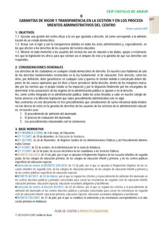 CEIP CASTILLO DE ANZUR

II
GARANTÍAS DE RIGOR Y TRANSPARENCIA EN LA GESTIÓN Y EN LOS PROCEDIMIENTOS ADMINISTRATIVOS DEL CENTRO
Volver sumario ROF

1. OBJETIVOS
1.1. Ejecutar una gestión del centro eficaz a la vez que ajustada a derecho, tal como corresponde a la administración de un estado democrático.
1.2. Actuar con el rigor y con la transparencia debidos en todos los actos administrativos y, especialmente, en
los que afecten a los derechos de los usuarios del servicio educativo.
1.3. Mostrar en todo momento a los usuarios del servicio las vías de solución a las dudas, quejas o reclamaciones que la legislación les ofrece para que sientan así el amparo de ésta y la garantía de que sus derechos son
respetados.
2. CONSIDERACIONES GENERALES
Los derechos de los ciudadanos en cualquier estado democrático de derecho. En nuestro caso hablamos de uno
de los derechos fundamentales reconocidos en la ley fundamental: el de educación. Este derecho, como los
otros, por definición, debe garantizarse en cualquier caso y quienes lo sientan violado o conculcado deben disponer de los cauces oportunos que les lleve a hacer prevalecer dicho derecho, dentro de los márgenes marcados por las normas que el propio estado se ha impuesto y por lo dispuesto finalmente por los encargados de
determinar si las actuaciones de los órganos de la administración pública se ajustan o no al derecho.
Así, como centro integrado en la administración pública, todos los actos llevados a cabo en nuestro colegio deberán atenerse a la diferente legislación que sobre procedimiento administrativo esté en vigor.
Nos centramos en este documento en tres procedimientos que consideramos de suma relevancia dada incidencia tan directa de éstos en la garantía de derechos de los usuarios de los servicios de la administración educativa, en nuestro caso:
1. El procedimiento de admisión del alumnado.
2. El proceso de evaluación del alumnado.
3. Los procedimientos relacionados con la convivencia.
3. BASE NORMATIVA
LEY ORGÁNICA 2/2006, de 3 de mayo, de Educación.
LEY 17/2007, de 10 de diciembre, de Educación de Andalucía.
LEY 30/1992, de 26 de Noviembre, de Régimen Jurídico de las Administraciones Públicas y del Procedimiento Administrativo Común.
LEY 9/2007, de 22 de octubre, de la Administración de la Junta de Andalucía.
LEY 11/2007, de 22 de junio, de acceso electrónico de los ciudadanos a los Servicios Públicos.
DECRETO 328/2010, de 13 de julio, por el que se aprueba el Reglamento Orgánico de las escuelas infantiles de segundo
grado, de los colegios de educación primaria, de los colegios de educación infantil y primaria, y de los centros públicos
específicos de educación especial.
Corrección de errores al DECRETO 328/2010, de 13 de julio, por el que se aprueba el Reglamento Orgánico de las escuelas infantiles de segundo ciclo, de los colegios de educación primaria, de los colegios de educación infantil y primaria y
de los centros públicos específicos de educación especial.
DECRETO 40/2011, de 22 de febrero, por el que se regulan los criterios y el procedimiento de admisión del alumnado en
los centros docentes públicos y privados concertados para cursar las enseñanzas de segundo ciclo de educación infantil,
educación primaria, educación especial, educación secundaria obligatoria y bachillerato.
Corrección de errores al Decreto 40/2011, de 22 de febrero, por el que se regulan los criterios y el procedimiento de
admisión del alumnado en los centros docentes públicos y privados concertados para cursar las enseñanzas de segundo
ciclo de educación infantil, educación primaria, educación especial, educación secundaria obligatoria y bachillerato.
DECRET0 230/2007, de 31 de julio, por el que se establece la ordenación y las enseñanzas correspondientes a la educación primaria en Andalucía.

PLAN DE CENTRO | PROYECTO EDUCATIVO
© 2013/2014 CEIP Castillo de Anzur

227

 