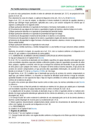 Por familia numerosa o monoparental

CEIP CASTILLO DE ANZUR
2 puntos
230

La suma de estas puntuaciones decidirá el orden de admisión del alumnado (art. 33.1), sin perjuicio de lo dispuesto en el art. 26.
Para solucionar los casos de empate, se aplicará lo dispuesto en los arts. 33.2 y 4 y 34 del Decreto.
Según el art. 33.2, en caso de empate, se dilucidará el mismo mediante la selección de aquellos alumnos y
alumnas que obtengan mayor puntuación, aplicando uno a uno y con carácter excluyente los criterios que se
exponen a continuación en el siguiente orden:
a) Mayor puntuación obtenida en el apartado de hermanos o hermanas matriculados en el centro.
b) Circunstancia de que alguno de los tutores o guardadores legales del alumno o alumna trabaje en el centro.
c) Mayor puntuación obtenida en el apartado de proximidad del domicilio familiar.
d) Mayor puntuación obtenida en el apartado de proximidad del lugar de trabajo.
e) Existencia de discapacidad o trastorno del desarrollo en el alumno o en la alumna.
f) Existencia de discapacidad en alguno de los tutores o guardadores legales del alumno o alumna.
g) Existencia de discapacidad en algún hermano o hermana del alumno o alumna o menor en acogimiento en la
misma unidad familiar.
h) Mayor puntuación obtenida en el apartado de renta anual.
i) Pertenencia a familia numerosa, a familia monoparental o a una familia en la que concurran ambas condiciones.
Asimismo, de persistir el empate, de acuerdo con el art. 33.4, éste se resolverá conforme a lo dispuesto en el
artículo 34, que establece el procedimiento de sorteo público.
4.1.5. ADMISIÓN DEL ALUMNADO CON NECESIDADES ESPECÍFICAS DE APOYO EDUCATIVO
Se rige por lo dispuesto en el Capítulo III del Decreto.
En el art. 35.2 se caracteriza al alumnado con necesidades específicas de apoyo educativo como aquel que presenta necesidades educativas especiales debidas a diferentes grados y tipos de capacidades personales de orden
físico, psíquico, cognitivo o sensorial, entre los que se incluyen los trastornos del desarrollo; el que, por proceder
de otros países o por cualquier otro motivo, se incorpore de forma tardía al sistema educativo, el que precise de
acciones de carácter compensatorio y el que presenta altas capacidades intelectuales, de acuerdo con lo establecido en el artículo 71.2 de la Ley Orgánica 2/2006, de 3 de mayo.
De igual forma, el art. 35.3 establece que el alumnado que precisa de acciones de carácter compensatorio es
aquel que, por motivos familiares, se encuentra en situación de dificultad social extrema o riesgo de exclusión,
quedando incluidos en este supuesto los hijos e hijas de mujeres atendidas en centros de acogida para mujeres
víctimas de la violencia de género.
En cuanto a las acciones que deberá llevar nuestro centro en tales casos, las normas contenidas en este Decreto
se refieren a:
1. Se reservará hasta el final del periodo de matrícula un máximo de tres plazas por unidad para el alumnado
con necesidades específicas de apoyo educativo al que se refiere el artículo 35.2 (art. 36.2).
2. La adjudicación de las plazas reservadas al alumnado al que se refiere el apartado anterior se realizará atendiendo a la mayor puntuación obtenida por aplicación de los criterios de admisión y, en su caso, a los criterios de
desempate (art. 36.2).
3. El Consejo Escolar del centro resolverán la admisión de este alumnado junto con la de los demás alumnos o
alumnas cuando dispongan de recursos para su escolarización (art. 37.2).
4. Deberá aportarse documentación complementaria donde consten las circunstancias de alumnado al que se
refiere este Capítulo, de acuerdo con lo dispuesto en el art. 38.
4.1.6. PROCEDIMIENTO
Se establece en al Capítulo IV del Decreto.
1. Órganos de admisión.
En la Sección 1ª de este Capítulo se recogen
1.1. Consejo Escolar del centro: este órgano decidirá conforme a lo dispuesto en la Orden que dicte la Consejería
(art. 39.1).
PLAN DE CENTRO | PROYECTO EDUCATIVO
© 2013/2014 CEIP Castillo de Anzur

 