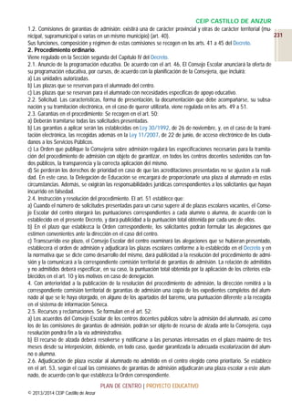 CEIP CASTILLO DE ANZUR
1.2. Comisiones de garantías de admisión: existirá una de carácter provincial y otras de carácter territorial (mu231
nicipal, supramunicipal o varias en un mismo municipio) (art. 40).
Sus funciones, composición y régimen de estas comisiones se recogen en los arts. 41 a 45 del Decreto.
2. Procedimiento ordinario.
Viene regulado en la Sección segunda del Capítulo IV del Decreto.
2.1. Anuncio de la programación educativa. De acuerdo con el art. 46, El Consejo Escolar anunciará la oferta de
su programación educativa, por cursos, de acuerdo con la planificación de la Consejería, que incluirá:
a) Las unidades autorizadas.
b) Las plazas que se reservan para el alumnado del centro.
c) Las plazas que se reservan para el alumnado con necesidades específicas de apoyo educativo.
2.2. Solicitud. Las características, forma de presentación, la documentación que debe acompañarse, su subsanación y su tramitación electrónica, en el caso de querer utilizarla, viene regulada en los arts. 49 a 51.
2.3. Garantías en el procedimiento: Se recogen en el art. 50:
a) Deberán tramitarse todas las solicitudes presentadas.
b) Las garantías a aplicar serán las establecidas en Ley 30/1992, de 26 de noviembre, y, en el caso de la tramitación electrónica, las recogidas además en la Ley 11/2007, de 22 de junio, de acceso electrónico de los ciudadanos a los Servicios Públicos.
c) La Orden que publique la Consejería sobre admisión regulará las especificaciones necesarias para la tramitación del procedimiento de admisión con objeto de garantizar, en todos los centros docentes sostenidos con fondos públicos, la transparencia y la correcta aplicación del mismo.
d) Se perderán los derechos de prioridad en caso de que las acreditaciones presentadas no se ajusten a la realidad. En este caso, la Delegación de Educación se encargará de proporcionarle una plaza al alumnado en estas
circunstancias. Además, se exigirán las responsabilidades jurídicas correspondientes a los solicitantes que hayan
incurrido en falsedad.
2.4. Instrucción y resolución del procedimiento. El art. 51 establece que:
a) Cuando el número de solicitudes presentadas para un curso supere al de plazas escolares vacantes, el Consejo Escolar del centro otorgará las puntuaciones correspondientes a cada alumno o alumna, de acuerdo con lo
establecido en el presente Decreto, y dará publicidad a la puntuación total obtenida por cada uno de ellos.
b) En el plazo que establezca la Orden correspondiente, los solicitantes podrán formular las alegaciones que
estimen convenientes ante la dirección en el caso del centro.
c) Transcurrido ese plazo, el Consejo Escolar del centro examinará las alegaciones que se hubieran presentado,
establecerá el orden de admisión y adjudicará las plazas escolares conforme a lo establecido en el Decreto y en
la normativa que se dicte como desarrollo del mismo, dará publicidad a la resolución del procedimiento de admisión y la comunicará a la correspondiente comisión territorial de garantías de admisión. La relación de admitidos
y no admitidos deberá especificar, en su caso, la puntuación total obtenida por la aplicación de los criterios establecidos en el art. 10 y los motivos en caso de denegación.
4. Con anterioridad a la publicación de la resolución del procedimiento de admisión, la dirección remitirá a la
correspondiente comisión territorial de garantías de admisión una copia de los expedientes completos del alumnado al que se le haya otorgado, en alguno de los apartados del baremo, una puntuación diferente a la recogida
en el sistema de información Séneca.
2.5. Recursos y reclamaciones. Se formulan en el art. 52:
a) Los acuerdos del Consejo Escolar de los centros docentes públicos sobre la admisión del alumnado, así como
los de las comisiones de garantías de admisión, podrán ser objeto de recurso de alzada ante la Consejería, cuya
resolución pondrá fin a la vía administrativa.
b) El recurso de alzada deberá resolverse y notificarse a las personas interesadas en el plazo máximo de tres
meses desde su interposición, debiendo, en todo caso, quedar garantizada la adecuada escolarización del alumno o alumna.
2.6. Adjudicación de plaza escolar al alumnado no admitido en el centro elegido como prioritario. Se establece
en el art. 53, según el cual las comisiones de garantías de admisión adjudicarán una plaza escolar a este alumnado, de acuerdo con lo que establezca la Orden correspondiente.
PLAN DE CENTRO | PROYECTO EDUCATIVO
© 2013/2014 CEIP Castillo de Anzur

 