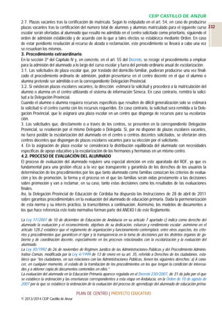 CEIP CASTILLO DE ANZUR
2.7. Plazas vacantes tras la certificación de matrícula. Según lo estipulado en el art. 54, en caso de producirse
plazas vacantes tras la certificación del número total de alumnos y alumnas matriculado para el siguiente curso 232
escolar serán ofertadas al alumnado que resultó no admitido en el centro solicitado como prioritario, siguiendo el
orden de admisión establecido y de acuerdo con lo que a tales efectos se establezca mediante Orden. En caso
de estar pendiente resolución al recurso de alzada o reclamación, este procedimiento se llevará a cabo una vez
se resuelvan los mismos.
3. Procedimiento extraordinario.
En la sección 3ª del Capítulo IV y, en concreto, en el art. 55 del Decreto, se recoge el procedimiento a emplear
para la admisión del alumnado a lo largo del curso escolar y fuera del período ordinario anual de escolarización:
3.1. Las solicitudes de plaza escolar que, por traslado del domicilio familiar, pudieran producirse una vez finalizado el procedimiento ordinario de admisión, podrán presentarse en el centro docente en el que el alumno o
alumna pretende ser admitido o en la correspondiente Delegación Provincial.
3.2. Si existieran plazas escolares vacantes, la dirección estimará la solicitud y procederá a la matriculación del
alumno o alumna en el centro utilizando el sistema de información Séneca. En caso contrario, remitirá la solicitud a la Delegación Provincial.
Cuando el alumno o alumna requiera recursos específicos que resulten de difícil generalización solo se estimará
la solicitud si el centro cuenta con los recursos requeridos. En caso contrario, la solicitud será remitida a la Delegación Provincial, que le asignará una plaza escolar en un centro que disponga de recursos para su escolarización.
3. Las solicitudes que, directamente o a través de los centros, se presenten en la correspondiente Delegación
Provincial, se resolverán por el mismo Delegado o Delegada. Si, por no disponer de plazas escolares vacantes,
no fuera posible la escolarización del alumnado en el centro o centros docentes solicitados, se ofertarán otros
centros docentes que dispongan de plazas escolares vacantes para su elección por el solicitante.
4. En la asignación de plaza escolar se considerará la distribución equilibrada del alumnado con necesidades
específicas de apoyo educativo y la escolarización de los hermanos y hermanas en un mismo centro.
4.2. PROCESO DE EVALUACIÓN DEL ALUMNADO
El proceso de evaluación del alumnado requiere una especial atención en este aparatado del ROF, ya que es
fundamental para una gestión eficaz a la vez que transparente y garantista de los derechos de los usuarios la
determinación de los procedimientos por los que tanto alumnado como familias conozcan los criterios de evaluación y los de promoción, la forma y el proceso en el que las familias serán oídas previamente a las decisiones
sobre promoción y van a reclamar, en su caso, tanto estas decisiones como los resultados de las evaluaciones
finales.
Así, la Delegación Provincial de Educación de Córdoba ha dispuesto las Instrucciones de 28 de abril de 2011
sobre garantías procedimentales en la evaluación del alumnado de educación primaria. Dada la pormenorización
de esta norma y su interés práctico, la transcribimos a continuación. Asimismo, los modelos de documentos a
los que hace referencia este texto normativo forman parte del ANEXO I de este Reglamento.
La Ley 17/2007 de 10 de diciembre de Educación de Andalucía en su artículo 7 apartado c) indica como derecho del
alumnado la evaluación y el reconocimiento, objetivos de su dedicación, esfuerzo y rendimiento escolar; asimismo en el
artículo 128.2 establece que el reglamento de organización y funcionamiento contemplará, entre otros aspectos, los criterios y procedimientos que garanticen el rigor y la transparencia en la toma de decisiones por los distintos órganos de gobierno y de coordinación docente, especialmente en los procesos relacionados con la escolarización y la evaluación del
alumnado.
La Ley 30/1992 de 26 de noviembre de Régimen Jurídico de las Administraciones Públicas y del Procedimiento Administrativo Común, modificada por la Ley 4/1999 de 13 de enero en su art. 35, referido a Derechos de los ciudadanos, establece que “los ciudadanos, en sus relaciones con las Administraciones Públicas, tienen los siguientes derechos: a) A conocer, en cualquier momento, el estado de la tramitación de los procedimientos en los que tengan la condición de interesados y a obtener copia de documentos contenidos en ellos.”
La evaluación del alumnado en la Educación Primaria aparece regulada en el Decreto 230/2007, de 31 de julio por el que
se establece la ordenación y las enseñanzas correspondientes a esta etapa en Andalucía, en la Orden de 10 de agosto de
2007 por la que se establece la ordenación de la evaluación del proceso de aprendizaje del alumnado de educación prima-

PLAN DE CENTRO | PROYECTO EDUCATIVO
© 2013/2014 CEIP Castillo de Anzur

 