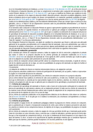 CEIP CASTILLO DE ANZUR
ria en la Comunidad Autónoma de Andalucía, y en las Instrucciones de 17 de diciembre de 2007, de la Dirección General
de Ordenación y Evaluación Educativa, por la que se complementa la normativa sobre evaluación del alumnado en la Edu- 233
cación Primaria. Además, la Orden de 17 de marzo de 2011, por la que se modifican las Órdenes que establecen la ordenación de la evaluación en las etapas de educación infantil, educación primaria, educación secundaria obligatoria y bachillerato en Andalucía afecta en gran medida a los Anexos correspondientes a la evaluación, quedando sustituidos los regulados en la Orden de 10 de agosto de 2007. Se aplicarán en su caso las normas generales de la Ley 30/1992 de Régimen
Jurídico de las Administraciones Públicas y del Procedimiento Administrativo Común que siempre rigen en defecto de otras
aplicables, esto es, el Título VI “De las Disposiciones Generales sobre los procedimientos Administrativos” y el Título VII,
Capítulo II “Los Recursos Administrativos”.
En la normativa sobre evaluación en Educación Primaria no aparece expresamente regulado un procedimiento de recurso o
reclamación específico en segunda instancia; en consecuencia se aplicará por analogía lo establecido en la disposición
adicional primera de la Orden de 10 de agosto de 2007 por la que se establece la ordenación de la evaluación del proceso
de aprendizaje del alumnado de educación secundaria obligatoria en la Comunidad Autónoma de Andalucía; en su caso se
aplicarán las normas generales de la Ley 30/1992 de Procedimiento Administrativo Común, que siempre rigen en defecto
de otras aplicables, esto es, el Título VI “De las Disposiciones Generales sobre los procedimientos Administrativos” y el
Título VII, Capítulo II “Los Recursos Administrativos”.
Esta Delegación Provincial de Educación, con objeto de coordinar las actuaciones que llevará a cabo para una adecuada
aplicación de las garantías procedimentales de la evaluación final del alumnado, como acto administrativo, que eviten la
formulación de posibles reclamaciones, así como para precisar algunas particularidades que sobre la evaluación y promoción del alumnado de Educación Primaria pudieran plantearse tiene a bien dictar las siguientes Instrucciones:
1. Criterios de evaluación y promoción
 Se entenderá por criterios de evaluación comunes a todos los equipos de ciclo la concreción y adaptación al contexto
que realiza el centro en su proyecto educativo de los criterios generales de evaluación establecidos en el Decreto
230/2007, en la Orden de evaluación del alumnado de 10 de agosto de 2007 y demás normativa que resulte de aplicación en la adopción de acuerdos sobre promoción de curso del alumnado.
 Los criterios de evaluación comunes deben permitir valorar las competencias básicas alcanzadas, el grado de consecución de los objetivos generales de la etapa, así como las posibilidades de progreso del alumnado con objeto de facilitar al
equipo docente la toma de decisiones en:
 la promoción
 la adopción de medidas de refuerzo en materias instrumentales básicas o de adaptación curricular.
 Los proyectos educativos establecerán el sistema de participación del alumnado y de sus padres, madres o representantes legales en el desarrollo del proceso de evaluación.
 Cada centro debe especificar los procedimientos y los criterios de evaluación comunes en su proyecto educativo.
 Los centros deberán hacer públicos al comienzo de cada curso académico y, en todo caso, mediante cauces que garanticen que la información es conocida por los representantes legales de los alumnos y alumnas, los criterios de evaluación
comunes y los propios de cada área que se aplicarán para la evaluación de los aprendizajes y la promoción del alumnado.
1.1. Criterios de evaluación.
 La evaluación del aprendizaje del alumnado se llevará a cabo a través de la observación continuada de la evolución del
proceso de aprendizaje de cada alumno o alumna y de su maduración personal. En todo caso los criterios de evaluación de
las materias serán referente fundamental para valorar tanto el grado de adquisición de las competencias básicas como el
de consecución de los objetivos de ciclo o en su caso de etapa.
 Los criterios de evaluación establecidos en las programaciones didácticas de los diferentes ciclos deben ser conformes
con el Decreto 230/2007 de 31 de julio por el se establece la ordenación y las enseñanzas correspondientes a la Educación Primaria en Andalucía.
1.2. Criterios de promoción.
 Corresponde al equipo técnico de coordinación pedagógica elaborar la propuesta de criterios comunes de evaluación,
para su aprobación por el claustro e incorporación al proyecto de centro, para estimar la madurez personal de cada alumno y alumna en relación con las competencias básicas, los objetivos de la etapa y sus posibilidades de progreso en relación
con la promoción.
 Los criterios de evaluación comunes a todos los equipos de ciclo que permitirán decidir que el alumnado puede promocionar de ciclo deben ser unos referentes claros y concretos que, a modo de indicadores, permitan apreciar de forma objetiva que se han alcanzado las competencias básicas, en las que se fundamenta de forma inequívoca en esta etapa la madurez del alumno. Es decir, se basan en la especificación de aquellos aprendizajes mínimos que se consideran imprescindibles para que los alumnos y alumnas puedan incorporarse sin excesivos problemas al ciclo siguiente.

PLAN DE CENTRO | PROYECTO EDUCATIVO
© 2013/2014 CEIP Castillo de Anzur

 