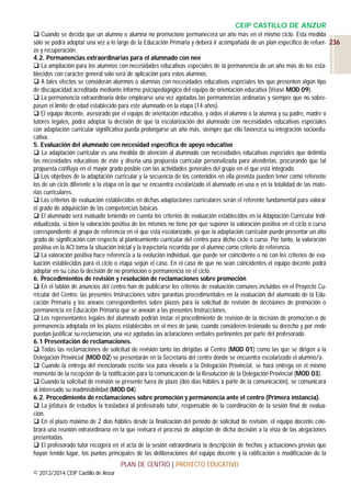 CEIP CASTILLO DE ANZUR
 Cuando se decida que un alumno o alumna no promocione permanecerá un año más en el mismo ciclo. Esta medida
sólo se podrá adoptar una vez a lo largo de la Educación Primaria y deberá ir acompañada de un plan específico de refuer- 236
zo y recuperación.
4.2. Permanencias extraordinarias para el alumnado con nee
 La ampliación para los alumnos con necesidades educativas especiales de la permanencia de un año más de los establecidos con carácter general sólo será de aplicación para estos alumnos.
 A tales efectos se consideran alumnos o alumnas con necesidades educativas especiales los que presenten algún tipo
de discapacidad acreditada mediante informe psicopedagógico del equipo de orientación educativa (Véase MOD 09).
 La permanencia extraordinaria debe emplearse una vez agotadas las permanencias ordinarias y siempre que no sobrepasen el límite de edad establecido para este alumnado en la etapa (14 años).
 El equipo docente, asesorado por el equipo de orientación educativa, y oídos el alumno o la alumna y su padre, madre o
tutores legales, podrá adoptar la decisión de que la escolarización del alumnado con necesidades educativas especiales
con adaptación curricular significativa pueda prolongarse un año más, siempre que ello favorezca su integración socioeducativa.
5. Evaluación del alumnado con necesidad específica de apoyo educativo
 La adaptación curricular es una medida de atención al alumnado con necesidades educativas especiales que delimita
las necesidades educativas de éste y diseña una propuesta curricular personalizada para atenderlas, procurando que tal
propuesta confluya en el mayor grado posible con las actividades generales del grupo en el que está integrado.
 Los objetivos de la adaptación curricular y la secuencia de los contenidos en ella prevista pueden tener como referente
los de un ciclo diferente a la etapa en la que se encuentra escolarizado el alumnado en una o en la totalidad de las materias curriculares.
 Los criterios de evaluación establecidos en dichas adaptaciones curriculares serán el referente fundamental para valorar
el grado de adquisición de las competencias básicas.
 El alumnado será evaluado teniendo en cuenta los criterios de evaluación establecidos en la Adaptación Curricular Individualizada, si bien la valoración positiva de los mismos no tiene por qué suponer la valoración positiva en el ciclo o curso
correspondiente al grupo de referencia en el que está escolarizado, ya que la adaptación curricular puede presentar un alto
grado de significación con respecto al planteamiento curricular del centro para dicho ciclo o curso. Por tanto, la valoración
positiva en la ACI toma la situación inicial y la trayectoria recorrida por el alumno como criterio de referencia.
 La valoración positiva hace referencia a la evolución individual, que puede ser coincidente o no con los criterios de evaluación establecidos para el ciclo o etapa según el caso. En el caso de que no sean coincidentes el equipo docente podrá
adoptar en su caso la decisión de no promoción o permanencia en el ciclo.
6. Procedimientos de revisión y resolución de reclamaciones sobre promoción
 En el tablón de anuncios del centro han de publicarse los criterios de evaluación comunes incluidos en el Proyecto Curricular del Centro, las presentes Instrucciones sobre garantías procedimentales en la evaluación del alumnado de la Educación Primaria y los anexos correspondientes sobre plazos para la solicitud de revisión de decisiones de promoción o
permanencia en Educación Primaria que se anexan a las presentes Instrucciones.
 Los representantes legales del alumnado podrán instar el procedimiento de revisión de la decisión de promoción o de
permanencia adoptada en los plazos establecidos en el mes de junio, cuando consideren lesionado su derecho y por ende
puedan justificar su reclamación, una vez agotadas las aclaraciones verbales pertinentes por parte del profesorado.
6.1 Presentación de reclamaciones.
 Todas las reclamaciones de solicitud de revisión tanto las dirigidas al Centro (MOD 01) como las que se dirigen a la
Delegación Provincial (MOD 02) se presentarán en la Secretaría del centro donde se encuentra escolarizado el alumno/a.
 Cuando la entrega del mencionado escrito sea para elevarlo a la Delegación Provincial, se hará entrega en el mismo
momento de la recepción de la notificación para la comunicación de la Resolución de la Delegación Provincial (MOD 03).
 Cuando la solicitud de revisión se presente fuera de plazo (dos días hábiles a partir de la comunicación), se comunicará
al interesado su inadmisibilidad (MOD 04).
6.2. Procedimiento de reclamaciones sobre promoción y permanencia ante el centro (Primera instancia).
 La jefatura de estudios la trasladará al profesorado tutor, responsable de la coordinación de la sesión final de evaluación.
 En el plazo máximo de 2 días hábiles desde la finalización del período de solicitud de revisión, el equipo docente celebrará una reunión extraordinaria en la que revisará el proceso de adopción de dicha decisión a la vista de las alegaciones
presentadas.
 El profesorado tutor recogerá en el acta de la sesión extraordinaria la descripción de hechos y actuaciones previas que
hayan tenido lugar, los puntos principales de las deliberaciones del equipo docente y la ratificación o modificación de la

PLAN DE CENTRO | PROYECTO EDUCATIVO
© 2013/2014 CEIP Castillo de Anzur

 