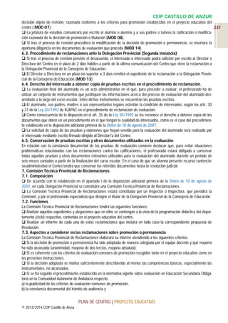CEIP CASTILLO DE ANZUR
decisión objeto de revisión, razonada conforme a los criterios para promoción establecidos en el proyecto educativo del
centro ( MOD 07).
237
 La jefatura de estudios comunicará por escrito al alumno o alumna y a sus padres o tutores la ratificación o modificación razonada de la decisión de promoción o titulación (MOD 08).
 Si tras el proceso de revisión procediera la modificación de la decisión de promoción o permanencia, se insertará la
oportuna diligencia en los documentos de evaluación que proceda (MOD 14).
6.3. Procedimiento de reclamaciones ante la Delegación Provincial (Segunda instancia)
 Si tras el proceso de revisión persiste el desacuerdo, el interesado o interesada podrá solicitar por escrito al Director o
Directora del Centro en el plazo de 2 días hábiles a partir de la última comunicación del Centro que eleve la reclamación a
la Delegación Provincial de la Consejería de Educación.
 El Director o Directora en un plazo no superior a 3 días remitirá el expediente de la reclamación a la Delegación Provincial de la Consejería de Educación (MOD 13).
6.4. Derecho del interesado a obtener copia de pruebas escritas en el procedimiento de reclamación.
 La evaluación final del alumnado es un acto administrativo en el que, para proceder a evaluar, el profesorado ha de
utilizar un conjunto de instrumentos que justifiquen las informaciones acerca del proceso de evaluación del alumnado desarrollado a lo largo del curso escolar. Entre dichos instrumentos se encuentran las pruebas escritas.
 El alumnado, sus padres, madres o sus representantes legales ostentan la condición de interesados, según los arts. 30
y 31 de la Ley 30/1992 de RJAPAC en el procedimiento de reclamación de evaluación.
 Como consecuencia de lo dispuesto en el art. 35 de la Ley 30/1992 se les reconoce el derecho a obtener copia de los
documentos que obren en un procedimiento en el que tengan la cualidad de interesados, como es el caso del procedimiento establecido en la disposición adicional primera de la Orden de 10 de agosto de 2007.
 La solicitud de copia de las pruebas y exámenes que hayan servido para la evaluación del alumnado será realizada por
el interesado mediante escrito firmado dirigido al Director/a del Centro.
6.5. Conservación de pruebas escritas y otros documentos utilizados en la evaluación
En relación con la constancia documental de las pruebas de evaluación conviene destacar que, para evitar situaciones
problemáticas relacionadas con las reclamaciones contra las calificaciones, el profesorado estará obligado a conservar
todas aquellas pruebas y otros documentos relevantes utilizados para la evaluación del alumnado durante un periodo de
seis meses contados a partir de la finalización del curso escolar. En el caso de que un alumno presente recurso contencioso-administrativo el Centro tendrá que conservar los referidos documentos hasta la resolución judicial.
7. Comisión Técnica Provincial de Reclamaciones
7.1. Composición
 De acuerdo con lo establecido en el apartado l de la disposición adicional primera de la Orden de 10 de agosto de
2007, en cada Delegación Provincial se constituirá una Comisión Técnica Provincial de Reclamaciones.
 La Comisión Técnica Provincial de Reclamaciones estará constituida por un Inspector o Inspectora, que presidirá la
Comisión, y por el profesorado especialista que designe el titular de la Delegación Provincial de la Consejería de Educación.
7.2. Funciones
La Comisión Técnica Provincial de Reclamaciones tendrá las siguientes funciones:
 Analizar aquellos expedientes y alegaciones que en ellos se contengan a la vista de la programación didáctica del departamento (ciclo) respectivo, contenida en el proyecto educativo del centro.
 Realizar un informe de cada una de estas reclamaciones que incluirá en todo caso la correspondiente propuesta de
Resolución.
7.3. Aspectos a considerar en las reclamaciones sobre promoción o permanencia
La Comisión Técnica Provincial de Reclamaciones elaborará su informe atendiendo a los siguientes criterios:
 Si la decisión de promoción o permanencia ha sido adoptada de manera colegiada por el equipo docente y qué mayoría
ha sido alcanzada (unanimidad, mayoría de dos tercios, mayoría absoluta).
 Si es coherente con los criterios de evaluación comunes de promoción recogidos tanto en el proyecto educativo como en
las presentes Instrucciones.
 Si la decisión adoptada se motiva suficientemente describiendo al menos las competencias básicas, especialmente las
instrumentales, no alcanzadas.
 Si se ha seguido el procedimiento establecido en la normativa vigente sobre evaluación en Educación Secundaria Obligatoria en la Comunidad Autónoma de Andalucía respecto:
a) la publicidad de los criterios de evaluación comunes de promoción,
b) la constancia documental del trámite de audiencia y

PLAN DE CENTRO | PROYECTO EDUCATIVO
© 2013/2014 CEIP Castillo de Anzur

 