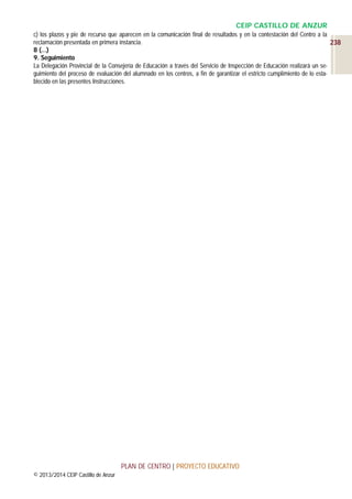 CEIP CASTILLO DE ANZUR
c) los plazos y pie de recurso que aparecen en la comunicación final de resultados y en la contestación del Centro a la
reclamación presentada en primera instancia.
238
8 (…)
9. Seguimiento
La Delegación Provincial de la Consejería de Educación a través del Servicio de Inspección de Educación realizará un seguimiento del proceso de evaluación del alumnado en los centros, a fin de garantizar el estricto cumplimiento de lo establecido en las presentes Instrucciones.

PLAN DE CENTRO | PROYECTO EDUCATIVO
© 2013/2014 CEIP Castillo de Anzur

 