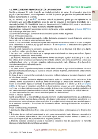CEIP CASTILLO DE ANZUR
4.3. PROCEDIMIENTOS RELACIONADOS CON LA CONVIVENCIA
Cuando un alumno/a del centro desarrolle una conducta contraria a las normas de convivencia o gravemente 240
perjudicial para la convivencia, deben emprenderse una serie de procesos que garanticen el respeto de los derechos
tanto del alumno/a como de su familia.
Así, las Secciones 4ª y 5ª del ROC desarrollan tanto el procedimiento general para la imposición de las
correcciones y de las medidas disciplinarias a que den lugar las conductas de tipo negativo desarrolladas por el
alumnado (ver PLAN DE CONVIVENCIA, dentro del documento PROYECTO EDUCATIVO), como el procedimiento
específico de tramitación de la medida disciplinaria del cambio de centro.
Reproducimos a continuación las referidas secciones de la norma jurídica aprobada en el Decreto 328/2010,
que serán de aplicación en el centro:
Sección 4ª. Procedimiento para la imposición de las correcciones y de las medidas disciplinarias
Artículo 39. Procedimiento general.
1. Para la imposición de las correcciones y de las medidas disciplinarias previstas en el presente Reglamento, será preceptivo, en todo caso, el trámite de audiencia al alumno o alumna.
Cuando la corrección o medida disciplinaria a imponer sea la suspensión del derecho de asistencia al centro o cualquiera
de las contempladas en las letras a), b), c) y d) del artículo 37.1 de este Reglamento, se dará audiencia a sus padres, madres o representantes legales.
Asimismo, para la imposición de las correcciones previstas en las letras c), d) y e) del artículo 34.2, deberá oírse al profesor o profesora o tutor o tutora del alumno o alumna.
2. Las correcciones y medidas disciplinarias que se impongan serán inmediatamente ejecutivas y, una vez firmes, figurarán
en el expediente académico del alumno o alumna.
3. Los maestros y maestras del alumno o alumna deberán informar a quien ejerza la jefatura de estudios y, en su caso, al
tutor o tutora, de las correcciones que impongan por las conductas contrarias a las normas de convivencia. En todo caso,
quedará constancia escrita y se informará a los padres, madres o representantes legales del alumno o de la alumna de las
correcciones y medidas disciplinarias impuestas.
Artículo 40. Reclamaciones.
1. Los padres, madres o representantes legales del alumnado podrán presentar en el plazo de dos días lectivos contados a
partir de la fecha en que se comunique el acuerdo de corrección o medida disciplinaria, una reclamación contra la misma,
ante quien la impuso.
En el caso de que la reclamación fuese estimada, la corrección o medida disciplinaria no figurará en el expediente académico del alumno o alumna.
2. Asimismo, las medidas disciplinarias adoptadas por el director o directora en relación con las conductas del de los
alumnos y alumnas a que se refiere el artículo 36, podrán ser revisadas por el Consejo Escolar a instancia de los padres,
madres o representantes legales del alumnado, de acuerdo con lo establecido en el artículo 127 de la Ley Orgánica
2/2006, de 3 de mayo, de Educación. A tales efectos, el director o directora convocará una sesión extraordinaria del Consejo Escolar en el plazo máximo de dos días lectivos, contados desde que se presente la correspondiente solicitud de revisión, para que este órgano proceda a confirmar o revisar la decisión y proponga, si corresponde, las medidas oportunas.
Sección 5ª. Procedimiento de tramitación de la medida disciplinaria del cambio de centro
Artículo 41. Inicio del expediente.
Cuando presumiblemente se haya cometido una conducta gravemente perjudicial para la convivencia, que pueda conllevar
el cambio de centro del alumno o alumna, el director o directora del centro acordará la iniciación del procedimiento en el
plazo de dos días, contados desde que se tuvo conocimiento de la conducta. Con carácter previo podrá acordar la apertura
de un período de información, a fin de conocer las circunstancias del caso concreto y la conveniencia o no de iniciar el
procedimiento.
Artículo 42. Instrucción del procedimiento.
1. La instrucción del procedimiento se llevará a cabo por un maestro o maestra del centro designado por el director o directora.
2. El director o directora notificará fehacientemente al padre, madre o representantes legales del alumno o alumna la incoación del procedimiento, especificando las conductas que se le imputan, así como el nombre del instructor o instructora, a
fin de que en el plazo de dos días lectivos formulen las alegaciones oportunas.
3. El director o directora comunicará al servicio de inspección de educación el inicio del procedimiento y lo mantendrá
informado de la tramitación del mismo hasta su resolución.

PLAN DE CENTRO | PROYECTO EDUCATIVO
© 2013/2014 CEIP Castillo de Anzur

 