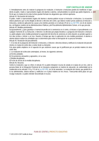 CEIP CASTILLO DE ANZUR
4. Inmediatamente antes de redactar la propuesta de resolución, el instructor o instructora pondrá de manifiesto el expediente al padre, madre o representantes legales del alumno o alumna, comunicándoles la sanción que podrá imponerse, a 241
fin de que en el plazo de tres días lectivos puedan formular las alegaciones que estimen oportunas.
Artículo 43. Recusación del instructor.
El padre, madre o representantes legales del alumno o alumna podrán recusar al instructor o instructora. La recusación
deberá plantearse por escrito dirigido al director o directora del centro, que deberá resolver previa audiencia al instructor o
instructora, siendo de aplicación las causas y los trámites previstos en el artículo 29 de la Ley 30/1992, de 26 de noviembre, de Régimen Jurídico de las Administraciones Públicas y del Procedimiento Administrativo Común, en lo que proceda.
Artículo 44. Medidas provisionales.
Excepcionalmente, y para garantizar el normal desarrollo de la convivencia en el centro, al iniciarse el procedimiento o en
cualquier momento de su instrucción, el director o la directora por propia iniciativa o a propuesta del instructor o instructora, podrá adoptar como medida provisional la suspensión del derecho de asistencia al centro durante un período superior a
tres días lectivos e inferior a un mes. Durante el tiempo que dure la aplicación de esta medida provisional, el alumno o
alumna deberá realizar las actividades que se determinen para evitar la interrupción de su proceso formativo.
Artículo 45. Resolución del procedimiento.
1. A la vista de la propuesta del instructor o instructora, el director o directora dictará y notificará la resolución del procedimiento en el plazo de veinte días a contar desde su iniciación.
Este plazo podrá ampliarse en el supuesto de que existieran causas que lo justificaran por un periodo máximo de otros
veinte días.
2. La resolución de la dirección contemplará, al menos, los siguientes extremos:
a) Hechos probados.
b) Circunstancias atenuantes y agravantes, en su caso.
c) Medida disciplinaria.
d) Fecha de efectos de la medida disciplinaria.
Artículo 46. Recursos.
Contra la resolución a que se refiere el artículo 45 se podrá interponer recurso de alzada en el plazo de un mes, ante la
persona titular de la Delegación Provincial de la Consejería competente en materia de educación, de conformidad con lo
establecido en los artículos 114 y 115 de la Ley 30/1992, de 26 de noviembre. La resolución del mismo, que pondrá fin a
la vía administrativa, deberá dictarse y notificarse en el plazo máximo de tres meses. Transcurrido dicho plazo sin que
recaiga resolución, se podrá entender desestimado el recurso.

PLAN DE CENTRO | PROYECTO EDUCATIVO
© 2013/2014 CEIP Castillo de Anzur

 