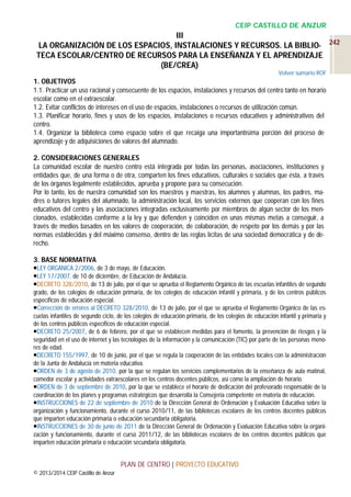 CEIP CASTILLO DE ANZUR

III
LA ORGANIZACIÓN DE LOS ESPACIOS, INSTALACIONES Y RECURSOS. LA BIBLIO- 242
TECA ESCOLAR/CENTRO DE RECURSOS PARA LA ENSEÑANZA Y EL APRENDIZAJE
(BE/CREA)
Volver sumario ROF

1. OBJETIVOS
1.1. Practicar un uso racional y consecuente de los espacios, instalaciones y recursos del centro tanto en horario
escolar como en el extraescolar.
1.2. Evitar conflictos de intereses en el uso de espacios, instalaciones o recursos de utilización común.
1.3. Planificar horario, fines y usos de los espacios, instalaciones o recursos educativos y administrativos del
centro.
1.4. Organizar la biblioteca como espacio sobre el que recaiga una importantísima porción del proceso de
aprendizaje y de adquisiciones de valores del alumnado.
2. CONSIDERACIONES GENERALES
La comunidad escolar de nuestro centro está integrada por todas las personas, asociaciones, instituciones y
entidades que, de una forma o de otra, comparten los fines educativos, culturales o sociales que ésta, a través
de los órganos legalmente establecidos, aprueba y propone para su consecución.
Por lo tanto, los de nuestra comunidad son los maestros y maestras, los alumnos y alumnas, los padres, madres o tutores legales del alumnado, la administración local, los servicios externos que cooperan con los fines
educativos del centro y las asociaciones integradas exclusivamente por miembros de algún sector de los mencionados, establecidas conforme a la ley y que defienden y coinciden en unas mismas metas a conseguir, a
través de medios basados en los valores de cooperación, de colaboración, de respeto por los demás y por las
normas establecidas y del máximo consenso, dentro de las reglas lícitas de una sociedad democrática y de derecho.
3. BASE NORMATIVA
LEY ORGÁNICA 2/2006, de 3 de mayo, de Educación.
LEY 17/2007, de 10 de diciembre, de Educación de Andalucía.
DECRETO 328/2010, de 13 de julio, por el que se aprueba el Reglamento Orgánico de las escuelas infantiles de segundo
grado, de los colegios de educación primaria, de los colegios de educación infantil y primaria, y de los centros públicos
específicos de educación especial.
Corrección de errores al DECRETO 328/2010, de 13 de julio, por el que se aprueba el Reglamento Orgánico de las escuelas infantiles de segundo ciclo, de los colegios de educación primaria, de los colegios de educación infantil y primaria y
de los centros públicos específicos de educación especial.
DECRETO 25/2007, de 6 de febrero, por el que se establecen medidas para el fomento, la prevención de riesgos y la
seguridad en el uso de internet y las tecnologías de la información y la comunicación (TIC) por parte de las personas menores de edad.
DECRETO 155/1997, de 10 de junio, por el que se regula la cooperación de las entidades locales con la administración
de la Junta de Andalucía en materia educativa.
ORDEN de 3 de agosto de 2010, por la que se regulan los servicios complementarios de la enseñanza de aula matinal,
comedor escolar y actividades extraescolares en los centros docentes públicos, así como la ampliación de horario.
ORDEN de 3 de septiembre de 2010, por la que se establece el horario de dedicación del profesorado responsable de la
coordinación de los planes y programas estratégicos que desarrolla la Consejería competente en materia de educación.
INSTRUCCIONES de 22 de septiembre de 2010 de la Dirección General de Ordenación y Evaluación Educativa sobre la
organización y funcionamiento, durante el curso 2010/11, de las bibliotecas escolares de los centros docentes públicos
que imparten educación primaria o educación secundaria obligatoria.
INSTRUCCIONES de 30 de junio de 2011 de la Dirección General de Ordenación y Evaluación Educativa sobre la organización y funcionamiento, durante el curso 2011/12, de las bibliotecas escolares de los centros docentes públicos que
imparten educación primaria o educación secundaria obligatoria.

PLAN DE CENTRO | PROYECTO EDUCATIVO
© 2013/2014 CEIP Castillo de Anzur

 
