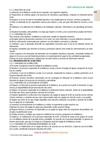 CEIP CASTILLO DE ANZUR
5.1.2. OBJETIVOS DE LA BE
245
La utilización de la biblioteca escolar ha de responder a los siguientes objetivos:
a) Proporcionar un continuo apoyo a los procesos de enseñanza y aprendizaje e impulsar la renovación permanente.
b) Asegurar el acceso de toda la comunidad educativa a una amplia gama de recursos, servicios y programas.
c) Dotar al alumnado de las capacidades básicas para obtener y usar una gran diversidad de recursos y servicios.
d) Habituarse a la utilización de la biblioteca con finalidades culturales, informativas y de aprendizaje permanente.
e) Actualizar los fondos, adecuándolos a la etapa que imparte el centro y a las características propias del mismo.
5.1.3. FUNCIONES DE LA BE
Para alcanzar estos objetivos, la biblioteca escolar debe cumplir las siguientes funciones:
a) Recopilar todos los documentos existentes en el centro, así como materiales y recursos didácticos relevantes.
b) Ofrecer información al alumnado para satisfacer sus necesidades curriculares y culturales.
c) Contribuir a que el alumnado desarrolle las capacidades necesarias para el uso de las distintas fuentes de
información.
d) Impulsar actividades que fomenten la lectura y promoción cultural como medio de entretenimiento y de información.
e) Dar respuesta a las demandas del alumnado con necesidades educativas especiales, articulando medidas de
apoyo en el acceso y uso del fondo documental y en la participación de aquél en las actividades programadas.
f) Actuar de vía de comunicación y colaboración con otras fuentes y servicios de información externos.
5.2. ORGANIZACIÓN DE LA BE/CREA
5.2.1. FUNCIONES DE LA DIRECCIÓN
a) Presentar el programa anual de trabajo de la biblioteca escolar.
b) Nombrar a la persona responsable de la biblioteca escolar y formar el Equipo de Apoyo a propuesta de la jefatura de estudios.
c) Promover el uso de la biblioteca escolar en el currículo, impulsando las mejoras y cambios pertinentes en el
Proyecto Educativo del Centro.
d) Promover acciones formativas relacionadas con las estrategias de utilización de la biblioteca como recurso
educativo de apoyo a los procesos de enseñanza y aprendizaje.
5.2.2. FUNCIONES DE LA JEFATURA DE ESTUDIOS
a) Proponer a la dirección la persona responsable de la biblioteca, de acuerdo con el perfil, la formación, la experiencia y la disponibilidad del personal docente del centro.
b) Asignar a la persona responsable de la biblioteca la dedicación horaria suficiente, dentro de la disponibilidad
de tiempo que exista, para la gestión y atención de la misma.
c) Proponer igualmente a la dirección a los integrantes del equipo de apoyo de la BE de acuerdo con los mismos
criterios anteriores y contando con que estén representados todos los equipos de ciclo del centro, a ser posible.
d) Asignar qué horas de las que tengan disponible estos docentes dedicarán a la gestión y atención de la biblioteca en apoyo de su responsable.
e) Garantizar el funcionamiento de la biblioteca y realizar el seguimiento su plan anual de uso.
f) Aprobar las tareas del equipo de apoyo para desarrollar el plan anual de trabajo.
g) Requerir informes y memorias al responsable y a su equipo de apoyo sobre las actuaciones desarrolladas con
arreglo a la planificación anual.
h) Facilitar acciones y medidas que mejoren la calidad de los servicios y programas de la biblioteca.
i) Establecer, en colaboración con la persona responsable de la BE, el horario de visitas de los grupos de escolares a la biblioteca dentro de la jornada lectiva y posibilitar, de acuerdo con el personal disponible, la apertura en
horario extraescolar, para que se incluya en el programa anual de trabajo de la biblioteca escolar.
5.2.3. FUNCIONES DE LA PERSONA RESPONSABLE DE LA BE
a) Elaborar, en colaboración con el equipo directivo y de acuerdo con sus directrices, el plan de uso de la biblioteca escolar, atendiendo al proyecto educativo del centro.
PLAN DE CENTRO | PROYECTO EDUCATIVO
© 2013/2014 CEIP Castillo de Anzur

 
