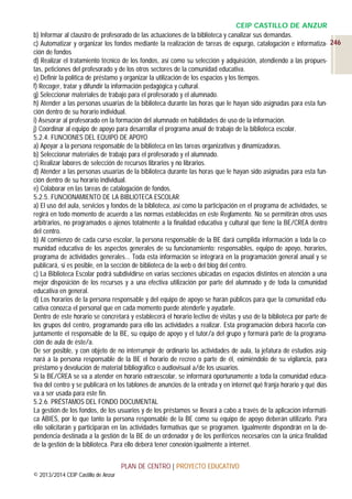 CEIP CASTILLO DE ANZUR
b) Informar al claustro de profesorado de las actuaciones de la biblioteca y canalizar sus demandas.
c) Automatizar y organizar los fondos mediante la realización de tareas de expurgo, catalogación e informatiza- 246
ción de fondos
d) Realizar el tratamiento técnico de los fondos, así como su selección y adquisición, atendiendo a las propuestas, peticiones del profesorado y de los otros sectores de la comunidad educativa.
e) Definir la política de préstamo y organizar la utilización de los espacios y los tiempos.
f) Recoger, tratar y difundir la información pedagógica y cultural.
g) Seleccionar materiales de trabajo para el profesorado y el alumnado.
h) Atender a las personas usuarias de la biblioteca durante las horas que le hayan sido asignadas para esta función dentro de su horario individual.
i) Asesorar al profesorado en la formación del alumnado en habilidades de uso de la información.
j) Coordinar al equipo de apoyo para desarrollar el programa anual de trabajo de la biblioteca escolar.
5.2.4. FUNCIONES DEL EQUIPO DE APOYO
a) Apoyar a la persona responsable de la biblioteca en las tareas organizativas y dinamizadoras.
b) Seleccionar materiales de trabajo para el profesorado y el alumnado.
c) Realizar labores de selección de recursos librarios y no librarios.
d) Atender a las personas usuarias de la biblioteca durante las horas que le hayan sido asignadas para esta función dentro de su horario individual.
e) Colaborar en las tareas de catalogación de fondos.
5.2.5. FUNCIONAMIENTO DE LA BIBLIOTECA ESCOLAR
a) El uso del aula, servicios y fondos de la biblioteca, así como la participación en el programa de actividades, se
regirá en todo momento de acuerdo a las normas establecidas en este Reglamento. No se permitirán otros usos
arbitrarios, no programados o ajenos totalmente a la finalidad educativa y cultural que tiene la BE/CREA dentro
del centro.
b) Al comienzo de cada curso escolar, la persona responsable de la BE dará cumplida información a toda la comunidad educativa de los aspectos generales de su funcionamiento: responsables, equipo de apoyo, horarios,
programa de actividades generales… Toda esta información se integrará en la programación general anual y se
publicará, si es posible, en la sección de biblioteca de la web o del blog del centro.
c) La Biblioteca Escolar podrá subdividirse en varias secciones ubicadas en espacios distintos en atención a una
mejor disposición de los recursos y a una efectiva utilización por parte del alumnado y de toda la comunidad
educativa en general.
d) Los horarios de la persona responsable y del equipo de apoyo se harán públicos para que la comunidad educativa conozca el personal que en cada momento puede atenderle y ayudarle.
Dentro de este horario se concretará y establecerá el horario lectivo de visitas y uso de la biblioteca por parte de
los grupos del centro, programando para ello las actividades a realizar. Esta programación deberá hacerla conjuntamente el responsable de la BE, su equipo de apoyo y el tutor/a del grupo y formará parte de la programación de aula de éste/a.
De ser posible, y con objeto de no interrumpir de ordinario las actividades de aula, la jefatura de estudios asignará a la persona responsable de la BE el horario de recreo o parte de él, eximiéndolo de su vigilancia, para
préstamo y devolución de material bibliográfico o audiovisual a/de los usuarios.
Si la BE/CREA se va a atender en horario extraescolar, se informará oportunamente a toda la comunidad educativa del centro y se publicará en los tablones de anuncios de la entrada y en internet qué franja horario y qué días
va a ser usada para este fin.
5.2.6. PRÉSTAMOS DEL FONDO DOCUMENTAL
La gestión de los fondos, de los usuarios y de los préstamos se llevará a cabo a través de la aplicación informática ABIES, por lo que tanto la persona responsable de la BE como su equipo de apoyo deberán utilizarlo. Para
ello solicitarán y participarán en las actividades formativas que se programen. Igualmente dispondrán en la dependencia destinada a la gestión de la BE de un ordenador y de los periféricos necesarios con la única finalidad
de la gestión de la biblioteca. Para ello deberá tener conexión igualmente a internet.
PLAN DE CENTRO | PROYECTO EDUCATIVO
© 2013/2014 CEIP Castillo de Anzur

 