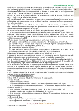 CEIP CASTILLO DE ANZUR
La BE ofrecerá la consulta de su fondo documental a todos los miembros de la comunidad educativa que lo de247
seen. Sin embargo, para poder retirarlo a título de préstamo, se tendrán en cuenta las siguientes indicaciones:
a) Para poder retirar material de la biblioteca a título de préstamo, la persona habrá de estar registrada en la
aplicación ABIES y disponer del oportuno carné de usuario de aquélla.
b) Existirá un material no prestable que sólo podrá ser consultado en el espacio de la biblioteca y bajo las condiciones específicas que se indiquen para cada caso.
c) El material prestable podrá tener carácter general y será prestado a cualquier usuario registrado o carácter
restringido que sólo se podrá prestar en unas condiciones específicas o a personas que formen parte de un sector o varios determinados.
d) Los préstamos podrán tener carácter individual como el que se preste al alumnado, a su familia o al profesorado a título personal o carácter colectivo que es el que los docentes responsables de los grupos, de las aulas de
apoyo o especialistas soliciten para uso de su grupo.
e) Los préstamos individuales se harán por una semana, prorrogable a otros dos períodos iguales.
f) Los préstamos colectivos serán responsabilidad del docente que los solicite y podrán hacerse por un mes,
prorrogable a otros dos períodos iguales. El material prestado con este carácter no podrá salir del aula a título de
préstamo. Sólo la persona responsable de la BE y su equipo de apoyo podrán hacer préstamos y éstos deberán
registrarse en la aplicación ABIES.
g) Tendrá carácter de material no prestable o de préstamo restringido el siguiente:
g1) Las obras básicas de referencia: enciclopedias, diccionarios y libros de consulta, principalmente.
g2) Los fondos antiguos o preciosos (obras con grabados o láminas de imposible reposición o fácil deterioro).
g3) Materiales creados en el centro (trabajos, dossiers, etc.).
g4) Los documentos electrónicos originales.
g5) Obras cuya materia sea objeto de un trabajo de investigación por un gran número de escolares y de las
que la biblioteca carezca de suficientes ejemplares para ofrecer en préstamo individual.
h) Todos los fondos prestados serán devueltos obligatoriamente al finalizar el curso.
i) Los usuarios podrán retirar un solo ejemplar cada vez. Para los préstamos colectivos el docente responsable
podrá retirar tantos ejemplares como alumnos/as vaya a atender en la actividad de aula prevista.
j) La no devolución en el plazo fijado originará reclamación oral y/o por escrito, tras la cual y de persistir el retraso devengará en la suspensión temporal del servicio de préstamo que estime conveniente el responsable de la
BE y el equipo de apoyo según análisis de las circunstancias de la persona prestataria.
k) Los usuarios se responsabilizarán del buen uso y conservación de los documentos corriendo con los gastos
derivados de las reparaciones a que hubiera lugar por desperfectos que haya causado. El daño irreparable o
pérdida de cualquier documento o material prestado originará la inmediata reposición o reintegro de su valor al
centro.
l) Podrá solicitarse la intervención de la dirección del centro para la reclamación a la familia de las responsabilidades por el material no devuelto o extraviado.
5.2.7. NORMAS DE USO DE LA BIBLIOTECA
En lugar visible de la biblioteca deberán figurar las normas de uso de aquélla:
1. Para el alumnado:
1.1. Comportamiento en la biblioteca.
1.1.1. Se entrará ordenadamente en la biblioteca y cada uno se colocará en el sitio que se le asigne.
1.1.2. Se guardará silencio en todo momento y se atenderá a las indicaciones del profesorado del grupo y del
que atiende la biblioteca.
1.1.3. No se tocará ni se cambiará de lugar ningún material a no ser que se haya autorizado a ello.
1.1.4. Cuando se autorice así, se elegirá el libro sin desordenar las estanterías.
1.1.5. No se comerá ni se beberá dentro del espacio de la biblioteca. Se procurará entrar siempre con las manos y la ropa aseada.
1.2. Préstamos de libros
1.2.1. No se permitirá retirar en préstamo más que un libro
1.2.2. No se podrá retirar otro mientras se tenga uno en su poder.
PLAN DE CENTRO | PROYECTO EDUCATIVO
© 2013/2014 CEIP Castillo de Anzur

 