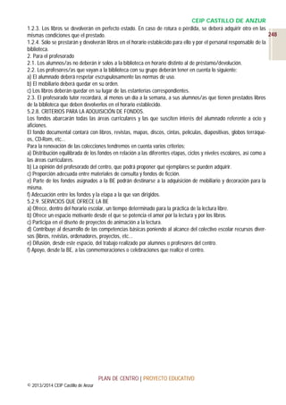 CEIP CASTILLO DE ANZUR
1.2.3. Los libros se devolverán en perfecto estado. En caso de rotura o pérdida, se deberá adquirir otro en las
248
mismas condiciones que el prestado.
1.2.4. Sólo se prestarán y devolverán libros en el horario establecido para ello y por el personal responsable de la
biblioteca.
2. Para el profesorado
2.1. Los alumnos/as no deberán ir solos a la biblioteca en horario distinto al de préstamo/devolución.
2.2. Los profesores/as que vayan a la biblioteca con su grupo deberán tener en cuenta lo siguiente:
a) El alumnado deberá respetar escrupulosamente las normas de uso.
b) El mobiliario deberá quedar en su orden.
c) Los libros deberán quedar en su lugar de las estanterías correspondientes.
2.3. El profesorado tutor recordará, al menos un día a la semana, a sus alumnos/as que tienen prestados libros
de la biblioteca que deben devolverlos en el horario establecido.
5.2.8. CRITERIOS PARA LA ADQUISICIÓN DE FONDOS.
Los fondos abarcarán todas las áreas curriculares y las que susciten interés del alumnado referente a ocio y
aficiones.
El fondo documental contará con libros, revistas, mapas, discos, cintas, películas, diapositivas, globos terráqueos, CD-Rom, etc…
Para la renovación de las colecciones tendremos en cuenta varios criterios:
a) Distribución equilibrada de los fondos en relación a las diferentes etapas, ciclos y niveles escolares, así como a
las áreas curriculares.
b) La opinión del profesorado del centro, que podrá proponer qué ejemplares se pueden adquirir.
c) Proporción adecuada entre materiales de consulta y fondos de ficción.
e) Parte de los fondos asignados a la BE podrán destinarse a la adquisición de mobiliario y decoración para la
misma.
f) Adecuación entre los fondos y la etapa a la que van dirigidos.
5.2.9. SERVICIOS QUE OFRECE LA BE
a) Ofrece, dentro del horario escolar, un tiempo determinado para la práctica de la lectura libre.
b) Ofrece un espacio motivante desde el que se potencia el amor por la lectura y por los libros.
c) Participa en el diseño de proyectos de animación a la lectura.
d) Contribuye al desarrollo de las competencias básicas poniendo al alcance del colectivo escolar recursos diversos (libros, revistas, ordenadores, proyectos, etc…
e) Difusión, desde este espacio, del trabajo realizado por alumnos o profesores del centro.
f) Apoyo, desde la BE, a las conmemoraciones o celebraciones que realice el centro.

PLAN DE CENTRO | PROYECTO EDUCATIVO
© 2013/2014 CEIP Castillo de Anzur

 