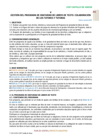 CEIP CASTILLO DE ANZUR
252
V
GESTIÓN DEL PROGRAMA DE GRATUIDAD DE LIBROS DE TEXTO: COLABORACIÓN
DE LOS TUTORES Y TUTORAS
Volver sumario ROF

1. OBJETIVOS
1.1. Realizar una gestión más efectiva, dinámica y consecuente del Programa de gratuidad de libros de texto.
1.2. Centrar en la figura del tutor o tutora del grupo de alumnos/as la gestión inmediata del Programa, dada la
cercanía y las relaciones con los usuarios del proceso de enseñanza-aprendizaje y con sus familias.
1.3. Requerir del alumnado y sus familias el uso responsable de los derechos y obligaciones que se adquieren
con la aceptación de su participación en el Programa de gratuidad de libros de texto.
2. CONSIDERACIONES GENERALES
Entre los programas de ayuda a las familias, el de gratuidad de libros de texto es uno de los que más afectan a
la vida ordinaria del centro educativo, ya que se trata del material básico que el alumnado debe utilizar para
adquirir sus conocimientos y conseguir el nivel de competencia requerido.
Al mismo tiempo se trata de un material muy delicado, al presentarse casi todo él aún en soporte papel. Por
tanto, necesita de cuidado y de responsabilidad de uso que ha de solicitarse, e insistir continuamente en ello, a
las familias y, sobre todo, al propio alumnado.
Otros valores que se cultivan con este programa son los de la solidaridad colaborativa, al procurar dejar a los
compañeros y compañeras que van a volver a utilizarlo un material en el mejor estado posible, y el del cuidado
del medio ambiente, al reutilizar durante un amplio período ese material, en lugar de desecharlo estando aún en
buen uso.
3. BASE NORMATIVA
DECRETO 328/2010, de 13 de julio, por el que se aprueba el Reglamento Orgánico de las escuelas infantiles de segundo
grado, de los colegios de educación primaria, de los colegios de educación infantil y primaria, y de los centros públicos
específicos de educación especial.
Corrección de errores al DECRETO 328/2010, de 13 de julio, por el que se aprueba el Reglamento Orgánico de las escuelas infantiles de segundo ciclo, de los colegios de educación primaria, de los colegios de educación infantil y primaria y
de los centros públicos específicos de educación especial.
ORDEN de 27 de abril de 2005, por la que se regula el programa de gratuidad de los libros de texto dirigido al alumnado
que curse enseñanzas obligatorias en los centros docentes sostenidos con fondos públicos.
INSTRUCCIONES de 2 de junio de 2010, de la Dirección General de Participación e Innovación Educativa, sobre el programa de gratuidad de los libros de texto para el curso escolar 2010/2011.

4. EL PROGRAMA DE GRATUIDAD DE LIBROS DE TEXTO
4.1. CONTENIDO DEL PROGRAMA
Este programa, que pretende ser un medio de ayuda a las familias de los escolares, se regula en la Orden de 27
de abril de 2005.
En ésta se establece que se entiende por libro de texto ‘el material impreso, no fungible y autosuficiente, destinado a ser utilizado por el alumnado y que desarrolla, atendiendo a las orientaciones metodológicas y criterios de
evaluación correspondientes, los contenidos establecidos por la normativa educativa vigente para el área o materia y el ciclo o curso de que en cada caso se trate’.
Participará en el programa el alumnado de educación primaria.
Asimismo, la norma dispone que los libros de texto que se adquieran a través de este programa serán propiedad
de la administración educativa y permanecerán, una vez concluido el curso escolar, en el centro, de forma que
puedan ser utilizados por otros alumnos/as en años académicos sucesivos.
Así, por parte del centro escolar y de las familias se educará al alumnado en su obligación de cuidar el material y
mantener los libros en buen estado, para su uso por otro alumnado en cursos futuros.
PLAN DE CENTRO | PROYECTO EDUCATIVO
© 2013/2014 CEIP Castillo de Anzur

 