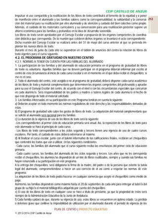 CEIP CASTILLO DE ANZUR
Impulsar el uso compartido y la reutilización de los libros de texto contribuirá al fomento de la equidad y a poner
de manifiesto entre el alumnado y las familias valores como la corresponsabilidad, la solidaridad y la conserva- 253
ción del material para su reutilización por otro alumnado y de atención y cuidado del bien colectivo como propio.
Además, el cuidado de los materiales curriculares y su conservación para una reutilización posterior supone un
ahorro económico para las familias y profundiza en la idea de desarrollo sostenible.
Los libros de texto serán aprobados por el Consejo Escolar a propuesta de los órganos competentes de coordinación didáctica que corresponda. De la reunión que celebren dichos órganos se levantará el acta correspondiente.
Dicha reunión del Consejo Escolar se realizará antes del 31 de mayo del curso anterior al que se pretenda implantar los nuevos libros de texto.
Durante el mes de junio de cada año se expondrán en el tablón de anuncios del centro la relación de libros de
texto vigentes para el curso siguiente.
4.2. EL PROGRAMA DE GRATUIDAD EN NUESTRO CENTRO
4.2.1. NORMAS A TENER EN CUENTA POR LAS FAMILIAS DEL ALUMNADO
1. La participación de las familias y del alumnado de educación primaria en el programa de gratuidad de libros
de texto es voluntaria. Aquellas familias que no deseen participar en el programa deberán informar por escrito al
centro de esta circunstancia al inicio de cada curso escolar o en el momento en el que deba recibir el cheque-libro, si
ese es el caso.
2. Todo el alumnado del centro, esté acogido o no al programa de gratuidad, deberá disponer cada curso académico
de los libros de texto y material complementario que determinen los órganos competentes del profesorado y apruebe
para su uso el Consejo Escolar del centro, de acuerdo con el nivel o con las circunstancias especiales que concurran
en cada alumno/a. Será responsabilidad de los padres y madres o tutores legales de cada alumno/a el hecho de
que éste disponga de todo el material solicitado.
3. Las familias interesadas en su participación en este Programa tendrán en cuenta lo siguiente:
a) Deberán aceptar en todo momento las normas reguladoras de este derecho y las responsabilidades derivadas de
éstas.
b) El programa de gratuidad sólo cubre los gastos de libros de texto. La adquisición del material complementario que
se solicite al alumnado será opcional para las familias
c) La duración de la vigencia de uso de los libros de texto será la siguiente:
- Los correspondientes al primer ciclo de educación primaria será anual. Así, la reposición de los libros de texto para
este alumnado se hará al principio de cada curso.
- Los libros de texto correspondientes a los ciclos segundo y tercero tienen una vigencia de uso de cuatro cursos
escolares. Por tanto, el cuidado de éstos deberá extremarse al máximo.
d) Al finalizar el curso escolar, junto con el boletín informativo de las calificaciones finales, recibirán un cheque-libro
que contendrá los textos que van a utilizar, en las siguientes condiciones:
- Cada curso, las familias del alumnado que el curso siguiente reciba las enseñanzas del primer ciclo de educación
primaria.
- Cada cuatro cursos, las familias del alumnado de los ciclos segundo y tercero. Los años que no les corresponda
recibir el cheque-libro, los alumnos/as dispondrán de un lote de libros reutilizados, siempre y cuando sus familias no
hayan renunciado a su participación en este programa.
A la entrega del cheque-libro, será obligatoria la firma de la madre, del padre o de la persona que ostente la tutela
legal del alumnado, comprometiéndose a hacer un uso correcto de él así como a respetar las normas de este
programa.
La adquisición de los libros de texto podrá hacerse en cualquier comercio que acepte el cheque-libro como medio de
pago.
Asimismo, las familias dispondrán como máximo hasta el 20 de septiembre de cada año para entregar al tutor/a del
grupo de su hijo/a el material bibliográfico adquirido por cuenta del cheque-libro.
e) El uso de los libros de texto en cualquier caso se hará a título de préstamo, ya que la propiedad de éstos será
siempre de la Administración Educativa de la Junta de Andalucía.
f) Cada familia cuidará de que, durante su vigencia de uso, estos libros se encuentren en óptimo estado. La pérdida
o deterioro grave que conlleve la imposibilidad de utilización por el alumnado durante el periodo de vigencia de los
PLAN DE CENTRO | PROYECTO EDUCATIVO
© 2013/2014 CEIP Castillo de Anzur

 