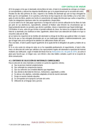 CEIP CASTILLO DE ANZUR
d) En los grupos en los que el alumnado estrena libros de texto, el tutor/a irá anotando las entregas en el impreso correspondiente y colocará las etiquetas identificativas que se le proporcionarán por la secretaría del centro. 255
Pasados los diez días primeros de clase, requerirá a las familias del alumnado que aún no haya entregado los
libros que les correspondían. Si en cuarenta y ocho horas no hay respuesta de estas familias y no se han entregado al centro los libros, pondrá este hecho en conocimiento del equipo directivo para que vuelva a requerirlas y
realice las indagaciones oportunas sobre los correspondientes cheques-libro.
e) Los/as tutores/as de cada grupo supervisará a lo largo del curso la correcta utilización de los libros de texto
por parte de sus alumnos/as, especialmente, anotarán al finalizar cada trimestre las circunstancias que se
hayan producido durante ese período y que afecten a pérdidas, roturas o reposiciones que hayan tenido lugar.
f) Al finalizar el curso, antes de que termine el período ordinario de clases, los tutores/as recogerán los libros de
texto de su alumnado y los clasificará en lotes. Igualmente, deberá hacer una valoración del estado en el que se
encuentra cada uno de ellos.
g) Los tutores/as requerirán de las familias del alumnado la entrega de los libros que pudieran faltar o la reposición de los que se han entregado deteriorados por un uso inadecuado culpable o malintencionadamente, para
que lo hagan antes de la entrega de los boletines de calificaciones finales del curso.
Para esta labor, el tutor/a podrá requerir igualmente de la ayuda del/de la delegado/a de padres y madres de su
grupo.
h) Si en esta sesión de entrega de notas no se ha respondido positivamente al requerimiento, el tutor/a informará a la dirección del centro que solicitará a los representantes legales del alumnado la reposición del material
mediante una notificación, según el modelo del Anexo II de las Instrucciones de 2 de junio de 2010, así como el
plazo para hacerlo que, en ningún caso, será inferior a diez días hábiles contados a partir de la recepción de
dicha comunicación.
4.3. CRITERIOS DE SELECCIÓN DE MATERIALES CURRICULARES
Para la selección de estos materiales se tendrán en cuenta los siguientes criterios:
a) Que no precisen material complementario
b) Que contemple las competencias básicas
c) Que sea coherente con el modelo didáctico que impartimos
d) Que atienda la diversidad de intereses, motivaciones, capacidades y estilos
e) Se adecue a los objetivos, contenidos adaptados al nivel de nuestro alumnado
f) Encaje en nuestro contexto educativo
g) Se corresponda con el proyecto curricular del centro
h) Utilización de un lenguaje claro y preciso

PLAN DE CENTRO | PROYECTO EDUCATIVO
© 2013/2014 CEIP Castillo de Anzur

 