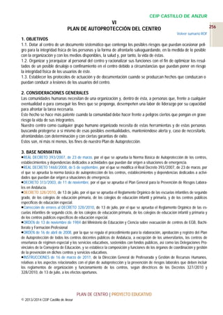 CEIP CASTILLO DE ANZUR

VI
PLAN DE AUTOPROTECCIÓN DEL CENTRO

256
Volver sumario ROF

1. OBJETIVOS
1.1. Dotar al centro de un documento sistemático que contenga los posibles riesgos que puedan ocasionar peligro para la integridad física de las personas y la forma de afrontarlo salvaguardando, en la medida de lo posible
con la organización y con los medios disponibles, la salud y, por tanto, la vida de éstas.
1.2. Organizar y jerarquizar al personal del centro y racionalizar sus funciones con el fin de optimizar los resultados de un posible desalojo o confinamiento en el centro debido a circunstancias que puedan poner en riesgo
la integridad física de los usuarios de éste.
1.3. Establecer los protocolos de actuación y de documentación cuando se produzcan hechos que conduzcan o
puedan conducir a lesiones de los usuarios del centro.
2. CONSIDERACIONES GENERALES
Las comunidades humanas necesitan de una organización y, dentro de ésta, a personas que, frente a cualquier
eventualidad o para conseguir los fines que se proponga, desempeñen una labor de liderazgo por su capacidad
para afrontar la tarea necesaria.
Este hecho se hace más patente cuando la comunidad debe hacer frente a peligros ciertos que pongan en grave
riesgo la vida de sus integrantes.
Nuestro centro como cualquier grupo humano organizado necesita de estas herramientas y de estas personas
buscando protegerse a sí mismo de esas posibles eventualidades, manteniéndose alerta y, caso de necesitarlo,
afrontándolas con determinación y con ciertas garantías de éxito.
Estos son, ni más ni menos, los fines de nuestro Plan de Autoprotección.
3. BASE NORMATIVA
REAL DECRETO 393/2007, de 23 de marzo, por el que se aprueba la Norma Básica de Autoprotección de los centros,
establecimientos y dependencias dedicados a actividades que puedan dar origen a situaciones de emergencia.
REAL DECRETO 1468/2008, de 5 de septiembre, por el que se modifica el Real Decreto 393/2007, de 23 de marzo, por
el que se aprueba la norma básica de autoprotección de los centros, establecimientos y dependencias dedicados a actividades que puedan dar origen a situaciones de emergencia.
DECRETO 313/2003, de 11 de noviembre, por el que se aprueba el Plan General para la Prevención de Riesgos Laborales en Andalucía.
DECRETO 328/2010, de 13 de julio, por el que se aprueba el Reglamento Orgánico de las escuelas infantiles de segundo
grado, de los colegios de educación primaria, de los colegios de educación infantil y primaria, y de los centros públicos
específicos de educación especial.
Corrección de errores al DECRETO 328/2010, de 13 de julio, por el que se aprueba el Reglamento Orgánico de las escuelas infantiles de segundo ciclo, de los colegios de educación primaria, de los colegios de educación infantil y primaria y
de los centros públicos específicos de educación especial.
ORDEN de 13 de noviembre de 1984 del Ministerio de Educación y Ciencia sobre evacuación de centros de EGB, Bachillerato y Formación Profesional
ORDEN de 16 de abril de 2008, por la que se regula el procedimiento para la elaboración, aprobación y registro del Plan
de Autoprotección de todos los centros docentes públicos de Andalucía, a excepción de los universitarios, los centros de
enseñanza de régimen especial y los servicios educativos, sostenidos con fondos públicos, así como las Delegaciones Provinciales de la Consejería de Educación, y se establece la composición y funciones de los órganos de coordinación y gestión
de la prevención en dichos centros y servicios educativos.
INSTRUCCIONES de 16 de marzo de 2011, de la Dirección General de Profesorado y Gestión de Recursos Humanos,
relativas a los aspectos relacionados con el plan de autoprotección y la prevención de riesgos laborales que deben incluir
los reglamentos de organización y funcionamiento de los centros, según directrices de los Decretos 327/2010 y
328/2010, de 13 de julio, a los efectos oportunos.

PLAN DE CENTRO | PROYECTO EDUCATIVO
© 2013/2014 CEIP Castillo de Anzur

 