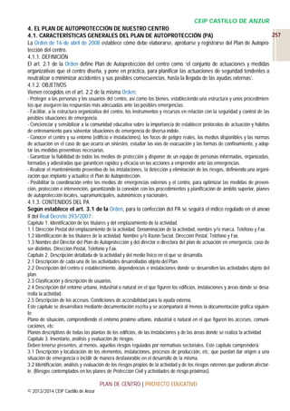CEIP CASTILLO DE ANZUR
4. EL PLAN DE AUTOPROTECCIÓN DE NUESTRO CENTRO
257
4.1. CARACTERÍSTICAS GENERALES DEL PLAN DE AUTOPROTECCIÓN (PA)
La Orden de 16 de abril de 2008 establece cómo debe elaborarse, aprobarse y registrarse del Plan de Autoprotección del centro.
4.1.1. DEFINICIÓN
El art. 2.1 de la Orden define Plan de Autoprotección del centro como ‘el conjunto de actuaciones y medidas
organizativas que el centro diseña, y pone en práctica, para planificar las actuaciones de seguridad tendentes a
neutralizar o minimizar accidentes y sus posibles consecuencias, hasta la llegada de las ayudas externas’.
4.1.2. OBJETIVOS
Vienen recogidos en el art. 2.2 de la misma Orden:
- Proteger a las personas y los usuarios del centro, así como los bienes, estableciendo una estructura y unos procedimientos que aseguren las respuestas más adecuadas ante las posibles emergencias.
- Facilitar, a la estructura organizativa del centro, los instrumentos y recursos en relación con la seguridad y control de las
posibles situaciones de emergencia.
- Concienciar y sensibilizar a la comunidad educativa sobre la importancia de establecer protocolos de actuación y hábitos
de entrenamiento para solventar situaciones de emergencia de diversa índole.
- Conocer el centro y su entorno (edificio e instalaciones), los focos de peligro reales, los medios disponibles y las normas
de actuación en el caso de que ocurra un siniestro, estudiar las vías de evacuación y las formas de confinamiento, y adoptar las medidas preventivas necesarias.
- Garantizar la fiabilidad de todos los medios de protección y disponer de un equipo de personas informadas, organizadas,
formadas y adiestradas que garanticen rapidez y eficacia en las acciones a emprender ante las emergencias.
- Realizar el mantenimiento preventivo de las instalaciones, la detección y eliminación de los riesgos, definiendo una organización que implante y actualice el Plan de Autoprotección.
- Posibilitar la coordinación entre los medios de emergencias externos y el centro, para optimizar las medidas de prevención, protección e intervención, garantizando la conexión con los procedimientos y planificación de ámbito superior, planes
de autoprotección locales, supramunicipales, autonómicos y nacionales.

4.1.3. CONTENIDOS DEL PA
Según establece el art. 3.1 de la Orden, para la confección del PA se seguirá el índice regulado en el anexo
II del Real Decreto 393/2007:
Capítulo 1. Identificación de los titulares y del emplazamiento de la actividad.
1.1 Dirección Postal del emplazamiento de la actividad. Denominación de la actividad, nombre y/o marca. Teléfono y Fax.
1.2 Identificación de los titulares de la actividad. Nombre y/o Razón Social. Dirección Postal, Teléfono y Fax.
1.3 Nombre del Director del Plan de Autoprotección y del director o directora del plan de actuación en emergencia, caso de
ser distintos. Dirección Postal, Teléfono y Fax.
Capítulo 2. Descripción detallada de la actividad y del medio físico en el que se desarrolla.
2.1 Descripción de cada una de las actividades desarrolladas objeto del Plan.
2.2 Descripción del centro o establecimiento, dependencias e instalaciones donde se desarrollen las actividades objeto del
plan.
2.3 Clasificación y descripción de usuarios.
2.4 Descripción del entorno urbano, industrial o natural en el que figuren los edificios, instalaciones y áreas donde se desarrolla la actividad.
2.5 Descripción de los accesos. Condiciones de accesibilidad para la ayuda externa.
Este capítulo se desarrollará mediante documentación escrita y se acompañará al menos la documentación gráfica siguiente:
Plano de situación, comprendiendo el entorno próximo urbano, industrial o natural en el que figuren los accesos, comunicaciones, etc.
Planos descriptivos de todas las plantas de los edificios, de las instalaciones y de las áreas donde se realiza la actividad.
Capítulo 3. Inventario, análisis y evaluación de riesgos.
Deben tenerse presentes, al menos, aquellos riesgos regulados por normativas sectoriales. Este capítulo comprenderá:
3.1 Descripción y localización de los elementos, instalaciones, procesos de producción, etc. que puedan dar origen a una
situación de emergencia o incidir de manera desfavorable en el desarrollo de la misma.
3.2 Identificación, análisis y evaluación de los riesgos propios de la actividad y de los riesgos externos que pudieran afectarle. (Riesgos contemplados en los planes de Protección Civil y actividades de riesgo próximas).

PLAN DE CENTRO | PROYECTO EDUCATIVO
© 2013/2014 CEIP Castillo de Anzur

 