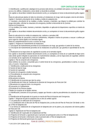 CEIP CASTILLO DE ANZUR
3.3 Identificación, cuantificación y tipología de las personas tanto afectas a la actividad como ajenas a la misma que tengan
acceso a los edificios, instalaciones y áreas donde se desarrolla la actividad.
258
Este capítulo se desarrollará mediante documentación escrita y se acompañará al menos la documentación gráfica siguiente:
Planos de ubicación por plantas de todos los elementos y/o instalaciones de riesgo, tanto los propios como los del entorno.
Capítulo 4. Inventario y descripción de las medidas y medios de autoprotección.
4.1 Inventario y descripción de las medidas y medios, humanos y materiales, que dispone la entidad para controlar los
riesgos detectados, enfrentar las situaciones de emergencia y facilitar la intervención de los Servicios
Externos de Emergencias.
4.2 Las medidas y los medios, humanos y materiales, disponibles en aplicación de disposiciones específicas en materia de
seguridad.
Este capítulo se desarrollará mediante documentación escrita y se acompañará al menos la documentación gráfica siguiente:
Planos de ubicación de los medios de autoprotección, conforme a normativa UNE.
Planos de recorridos de evacuación y áreas de confinamiento, reflejando el número de personas a evacuar o confinar por
áreas según los criterios fijados en la normativa vigente.
Planos de compartimentación de áreas o sectores de riesgo.
Capítulo 5. Programa de mantenimiento de instalaciones.
5.1 Descripción del mantenimiento preventivo de las instalaciones de riesgo, que garantiza el control de las mismas.
5.2 Descripción del mantenimiento preventivo de las instalaciones de protección, que garantiza la operatividad de las mismas.
5.3 Realización de las inspecciones de seguridad de acuerdo con la normativa vigente.
Este capítulo se desarrollará mediante documentación escrita y se acompañará al menos de un cuadernillo de hojas numeradas donde queden reflejadas las operaciones de mantenimiento realizadas, y de las inspecciones de seguridad, conforme
a la normativa de los reglamentos de instalaciones vigentes.
Capítulo 6. Plan de actuación ante emergencias.
Deben definirse las acciones a desarrollar para el control inicial de las emergencias, garantizándose la alarma, la evacuación y el socorro. Comprenderá:
6.1 Identificación y clasificación de las emergencias:
En función del tipo de riesgo.
En función de la gravedad.
En función de la ocupación y medios humanos.
6.2 Procedimientos de actuación ante emergencias:
a) Detección y Alerta.
b) Mecanismos de Alarma.
b.1) Identificación de la persona que dará los avisos.
b.2) Identificación del Centro de Coordinación de Atención de Emergencias de Protección Civil.
c) Mecanismos de respuesta frente a la emergencia.
d) Evacuación y/o Confinamiento.
e) Prestación de las Primeras Ayudas.
f) Modos de recepción de las Ayudas externas.
6.3 Identificación y funciones de las personas y equipos que llevarán a cabo los procedimientos de actuación en emergencias.
6.4 Identificación del Responsable de la puesta en marcha del Plan de Actuación ante Emergencias.
Capítulo 7. Integración del plan de autoprotección en otros de ámbito superior.
7.1 Los protocolos de notificación de la emergencia
7.2 La coordinación entre la dirección del Plan de Autoprotección y la dirección del Plan de Protección Civil donde se integre el Plan de Autoprotección.
7.3 Las formas de colaboración de la Organización de Autoprotección con los planes y las actuaciones del sistema público
de Protección Civil.
Capítulo 8. Implantación del Plan de Autoprotección.
8.1 Identificación del responsable de la implantación del Plan.
8.2 Programa de formación y capacitación para el personal con participación activa en el Plan de Autoprotección.
8.3 Programa de formación e información a todo el personal sobre el Plan de Autoprotección.
8.4 Programa de información general para los usuarios.

PLAN DE CENTRO | PROYECTO EDUCATIVO
© 2013/2014 CEIP Castillo de Anzur

 