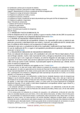CEIP CASTILLO DE ANZUR
8.5 Señalización y normas para la actuación de visitantes.
8.6 Programa de dotación y adecuación de medios materiales y recursos.
Capítulo 9. Mantenimiento de la eficacia y actualización del Plan de Autoprotección.
9.1 Programa de reciclaje de formación e información.
9.2 Programa de sustitución de medios y recursos.
9.3 Programa de ejercicios y simulacros.
9.4 Programa de revisión y actualización de toda la documentación que forma parte del Plan de Autoprotección.
9.5 Programa de auditorías e inspecciones.
Anexo I. Directorio de comunicación.
1. Teléfonos del Personal de emergencias.
2. Teléfonos de ayuda exterior.
3. Otras formas de comunicación.
Anexo II. Formularios para la gestión de emergencias.
Anexo III. Planos.

4.1.4. APROBACIÓN Y PUESTA EN MARCHA DEL PA
El Plan de Autoprotección de este centro se aprobó y se puso en marcha a finales del año 2009, de acuerdo con
lo dispuesto en el apartado 4 de la Disposición Adicional Primera de la Orden.
4.1.5. REVISIÓN, ACTUALIZACIÓN Y MODIFICACIÓN DEL PA
Anualmente, tras la realización del correspondiente simulacro, los responsables del centro en materia de autoprotección y prevención y salud laboral harán una revisión y, si procede, una modificación del PA, teniendo como
base el resultado de dicho simulacro y de las propuestas de mejora surgidas de éste.
A principio de cada curso, se actualizarán los datos de los responsables, modificando los que hayan variado.
En caso de modificación del PA, se seguirá el correspondiente procedimiento de aprobación contemplado en la
norma (art. 5.2 de la Orden).
4.1.6. REALIZACIÓN DE SIMULACROS DE EVACUACIÓN DE EMERGENCIA
Previo a la realización del simulacro anual, el/la coordinador/a del centro del I Plan de Salud Laboral y Prevención de Riesgos Laborales, reunirá a todo el personal del centro y entregará un documento con las normas básicas y el proceso que se van a seguir para el simulacro, así como los integrantes de cada equipo y sus funciones
respectivas. En la misma reunión, dará una breve explicación-resumen del PA y se hará un repaso de los medios
y BIEs con los que cuenta el centro. Asimismo, el personal podrá exponer las deficiencias que, entiende, tiene el
centro en materia de autoprotección.
La forma de realización de simulacros está regulada en el art. 11 de la Orden:
1. Al menos una vez, en cada curso escolar, deberá realizarse un simulacro de evacuación, o de confinamiento. Se hará,
por regla general, sin contar con ayuda externa de los Servicios de Protección Civil o de Extinción de Incendios, sin perjuicio
de que el personal dependiente de los citados servicios pueda asistir como observador durante la realización de los simulacros. La participación en los simulacros es obligatoria para todo el personal que esté presente en el Centro, o en el servicio
educativo, en el momento de su realización.
2. Los simulacros de evacuación, o de confinamiento, no deben hacerse simulando situaciones reales de emergencia que
impliquen el uso de elementos peligrosos, tales como botes de humo, bengalas, fuego u otros, salvo que el ejercicio sea
una iniciativa de los Servicios Locales de Protección Civil o Extinción de Incendios, o bien haya sido diseñado y preparado
por aquellos, se realice bajo su total supervisión y control, y el centro cuente con la previa autorización de la Delegación
Provincial de Educación. En este sentido, el centro deberá cumplimentar la correspondiente solicitud, según el Anexo I.b, y
remitirla a la referida Delegación Provincial.
3. Con antelación suficiente a la realización de un simulacro de evacuación, o de confinamiento, la dirección del centro
debe comunicarlo a los Servicios Locales de Protección Civil, Extinción de Incendios y Policía Local, a fin de evitar alarmas
innecesarias entre la ciudadanía.
4. En la semana previa a la realización de un simulacro de evacuación, o de confinamiento, la dirección del centro informará a la comunidad educativa acerca del mismo, a fin de evitar alarmas innecesarias, sin indicar el día ni la hora previstos. Con posterioridad a la realización del simulacro, el profesorado y todo el personal del centro, deberá volver a la normalidad de sus clases y tareas. Los centros docentes y los servicios educativos, elaborarán un informe donde se recojan las
incidencias del mismo. La dirección del centro deberá comunicar a los Servicios de Protección Civil y Extinción de Incendios
las incidencias graves observadas durante el mismo que puedan afectar al normal desempeño de sus funciones en caso de
emergencia, asimismo, y en ese caso, se remitirá a la Delegación Provincial de la Consejería Educación.

PLAN DE CENTRO | PROYECTO EDUCATIVO
© 2013/2014 CEIP Castillo de Anzur

259

 