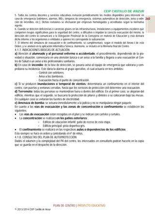 CEIP CASTILLO DE ANZUR
5. Todos los centros docentes y servicios educativos revisarán periódicamente los medios disponibles para intervenir en
caso de emergencia (extintores, alarmas, BIEs, lámparas de emergencia, sistemas automáticos de detección, aviso y extin- 260
ción de incendios, etc.). Dichas revisiones se efectuarán por empresas homologadas y acreditadas según la normativa
vigente.
6. Cuando se detecten deficiencias o carencias graves en las infraestructuras, instalaciones o equipamientos escolares que
comporten riesgos significativos para la seguridad del centro, o dificulten o impidan la correcta evacuación del mismo, la
dirección del centro lo comunicará a la Delegación Provincial de la Consejería en materia de Educación y ésta derivará
dicho informe a los organismos o entidades a quienes les corresponda la subsanación.
7. El informe del simulacro de evacuación o de confinamiento, se cumplimentará, según el modelo del Anexo I de esta
Orden, y se anotará en la aplicación informática Séneca. Asimismo, se incluirá en la Memoria final del Centro.

4.1.7. INDICACIONES BÁSICAS DE ACTUACIÓN
a) Atención al alumnado y al personal enfermo o accidentado: el procedimiento, dependiendo de la gravedad o situación, comenzaría en una atención básica o un aviso a la familia y llegaría a una evacuación al Centro de Salud o un aviso a los profesionales sanitarios.
b) En caso de incendio: de la fase de detección, se pasaría aviso al equipo de emergencia que valoraría y comprobaría su incidencia. Este daría la alarma al grupo operativo, el cual actuaría en tres ámbitos:
- Control con extintores.
- Aviso a los bomberos.
- Evacuación hacia el punto de concentración.
c) Si se producen inundaciones o temporal de vientos: determinaría un confinamiento en el interior del
centro, con puertas y ventanas cerradas, hasta que los servicios de protección civil determine una evacuación.
d) Terremoto: todas las personas se mantendrían fuera o dentro del edificio: En el primer caso, se alejarían del
edificio, mientras que el segundo, se buscaría la protección de pilares y dinteles o se colocarían bajo las mesas.
En cualquier caso se evitarían las fuentes de electricidad.
e) Amenaza de bomba: se avisaría inmediatamente a la policía y no se manipularía ningún paquete.
En cuanto a las vías de evacuación y las zonas de concentración o confinamiento se establecen las
siguientes:
 Las vías de evacuación están recogidas en el plan y se indican con carteles y señales.
 La concentración se realizará en los patios exteriores:
- Edificio de educación infantil: patio de recreo de esta etapa.
- Edificio principal: pista deportiva gris.
 El confinamiento se realizará en las respectivas aulas o dependencias de los edificios.
Esto siempre se hará en orden y controlando el nº de niños.
4.1.8. CONSULTAS DEL PLAN DE AUTOPROTECCIÓN
Dados el volumen y la complejidad del PA del centro, los interesados en consultarlo podrán hacerlo en la copia
que se guarda en el despacho de la dirección.

PLAN DE CENTRO | PROYECTO EDUCATIVO
© 2013/2014 CEIP Castillo de Anzur

 