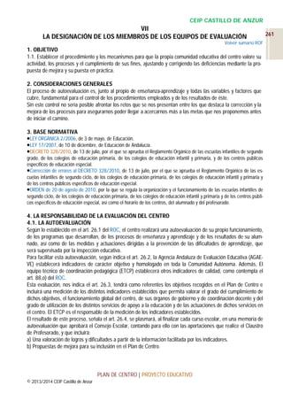 CEIP CASTILLO DE ANZUR

VII
LA DESIGNACIÓN DE LOS MIEMBROS DE LOS EQUIPOS DE EVALUACIÓN
Volver sumario ROF

1. OBJETIVO
1.1. Establecer el procedimiento y los mecanismos para que la propia comunidad educativa del centro valore su
actividad, los procesos y el cumplimiento de sus fines, ajustando y corrigiendo las deficiencias mediante la propuesta de mejora y su puesta en práctica.
2. CONSIDERACIONES GENERALES
El proceso de autoevaluación es, junto al propio de enseñanza-aprendizaje y todas las variables y factores que
cubre, fundamental para el control de los procedimientos empleados y de los resultados de éste.
Sin este control no sería posible afrontar los retos que se nos presentan entre los que destaca la corrección y la
mejora de los procesos para asegurarnos poder llegar a acercarnos más a las metas que nos proponemos antes
de iniciar el camino.
3. BASE NORMATIVA
LEY ORGÁNICA 2/2006, de 3 de mayo, de Educación.
LEY 17/2007, de 10 de diciembre, de Educación de Andalucía.
DECRETO 328/2010, de 13 de julio, por el que se aprueba el Reglamento Orgánico de las escuelas infantiles de segundo
grado, de los colegios de educación primaria, de los colegios de educación infantil y primaria, y de los centros públicos
específicos de educación especial.
Corrección de errores al DECRETO 328/2010, de 13 de julio, por el que se aprueba el Reglamento Orgánico de las escuelas infantiles de segundo ciclo, de los colegios de educación primaria, de los colegios de educación infantil y primaria y
de los centros públicos específicos de educación especial.
ORDEN de 20 de agosto de 2010, por la que se regula la organización y el funcionamiento de las escuelas infantiles de
segundo ciclo, de los colegios de educación primaria, de los colegios de educación infantil y primaria y de los centros públicos específicos de educación especial, así como el horario de los centros, del alumnado y del profesorado.

4. LA RESPONSABILIDAD DE LA EVALUACIÓN DEL CENTRO
4.1. LA AUTOEVALUACIÓN
Según lo establecido en el art. 26.1 del ROC, el centro realizará una autoevaluación de su propio funcionamiento,
de los programas que desarrollan, de los procesos de enseñanza y aprendizaje y de los resultados de su alumnado, así como de las medidas y actuaciones dirigidas a la prevención de las dificultades de aprendizaje, que
será supervisada por la inspección educativa.
Para facilitar esta autoevaluación, según indica el art. 26.2, la Agencia Andaluza de Evaluación Educativa (AGAEVE) establecerá indicadores de carácter objetivo y homologado en toda la Comunidad Autónoma. Además, El
equipo técnico de coordinación pedagógica (ETCP) establecerá otros indicadores de calidad, como contempla el
art. 88,o) del ROC.
Esta evaluación, nos indica el art. 26.3, tendrá como referentes los objetivos recogidos en el Plan de Centro e
incluirá una medición de los distintos indicadores establecidos que permita valorar el grado del cumplimiento de
dichos objetivos, el funcionamiento global del centro, de sus órganos de gobierno y de coordinación docente y del
grado de utilización de los distintos servicios de apoyo a la educación y de las actuaciones de dichos servicios en
el centro. El ETCP es el responsable de la medición de los indicadores establecidos.
El resultado de este proceso, señala el art. 26.4, se plasmará, al finalizar cada curso escolar, en una memoria de
autoevaluación que aprobará el Consejo Escolar, contando para ello con las aportaciones que realice el Claustro
de Profesorado, y que incluirá:
a) Una valoración de logros y dificultades a partir de la información facilitada por los indicadores.
b) Propuestas de mejora para su inclusión en el Plan de Centro.

PLAN DE CENTRO | PROYECTO EDUCATIVO
© 2013/2014 CEIP Castillo de Anzur

261

 