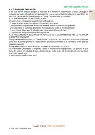 CEIP CASTILLO DE ANZUR
4.2. EL EQUIPO DE EVALUACIÓN
El art. 26.5 del ROC establece que para la realización de la memoria de autoevaluación se creará un equipo de 262
evaluación que estará integrado, por el equipo directivo y por un representante de cada uno de los distintos sectores de la comunidad educativa elegidos por el Consejo Escolar de entre sus miembros.
4.2.1. INTEGRANTES DEL EQUIPO DE EVALUACIÓN
En nuestro centro, el equipo de evaluación estará integrado por:
- El equipo directivo: la dirección, la jefatura de estudios y la secretaría.
- Un representante del profesorado de entre los miembros de este sector en el Consejo Escolar.
- Un representante de las familias de entre los miembros de este sector en el Consejo Escolar.
- El representante del personal de administración y servicios en el Consejo Escolar.
- El representante del Ayuntamiento en el Consejo Escolar.
4.2.3. PROCEDIMIENTO DE ELECCIÓN DE LOS REPRESENTANTES DEL PROFESORADO Y DE LAS FAMILIAS EN
EL EQUIPO DE EVALUACIÓN
En la primera reunión que celebre el Consejo Escolar a principio de cada curso, tanto el sector del profesorado
como el de las familias propondrán respectivamente de entre sus miembros a un candidato a formar parte del
equipo de evaluación.
Estas propuestas deberán ser aprobadas por la mayoría de los asistentes a la reunión.
De ser rechazado un candidato se propondrá a otro y su integración en el equipo deberá ser aprobado de igual
forma. En caso de ser rechazado de nuevo, la dirección del centro elegirá a la persona de ese sector que considere idónea para el cargo.
El nombramiento tendrá carácter anual.

PLAN DE CENTRO | PROYECTO EDUCATIVO
© 2013/2014 CEIP Castillo de Anzur

 