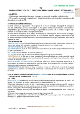 CEIP CASTILLO DE ANZUR

VIII
NORMAS SOBRE USO EN EL CENTRO DE APARATOS DE NUEVAS TECNOLOGÍAS
Volver sumario ROF

1. OBJETIVOS
1.1. Hacer un uso responsable de las nuevas tecnologías por parte de la comunidad escolar del centro.
1.2. Preservar los derechos y la integridad moral y física de los miembros de la comunidad y, especialmente del
alumnado, en el uso de las TIC.
2. CONSIDERACIONES GENERALES
La rápida extensión, la popularización y el uso general de las nuevas tecnologías (TIC) a partir de principio de
este siglo XXI hacen que, a la vez que se explora en ellas y éstas amplían sus prestaciones, surjan ciertas incompatibilidades que afectan a los derechos y a la seguridad de los usuarios. Esto se acentúa y se agrava especialmente en el caso de los niños y niñas por razones obvias.
Por estos motivos es obligación de los poderes del estado regular ciertos aspectos del uso de estas tecnologías,
sin coartar los derechos básicos y las libertades de sus ciudadanos, al mismo tiempo que deben propiciar que
las propias tecnologías creen herramientas que protejan esos mismos derechos y esas libertades, procurando la
seguridad de todos.
3. BASE NORMATIVA
DIRECTIVA 2000/31/CE del Parlamento Europeo y del Consejo, de 8 de junio, relativa a determinados aspectos de los
servicios de la sociedad de la información, en particular el comercio electrónico en el mercado interior.
LEY ORGÁNICA 2/2006, de 3 de mayo, de Educación.
LEY ORGÁNICA 1/1996, de 15 de enero, de Protección Jurídica del Menor, de modificación parcial del Código Civil y de
la Ley de Enjuiciamiento Civil.
LEY 17/2007, de 10 de diciembre, de Educación de Andalucía.
LEY 34/2002, de 11 de julio, de servicios de la sociedad de información y de comercio electrónico.
DECRETO 328/2010, de 13 de julio, por el que se aprueba el Reglamento Orgánico de las escuelas infantiles de segundo
grado, de los colegios de educación primaria, de los colegios de educación infantil y primaria, y de los centros públicos
específicos de educación especial.
Corrección de errores al DECRETO 328/2010, de 13 de julio, por el que se aprueba el Reglamento Orgánico de las escuelas infantiles de segundo ciclo, de los colegios de educación primaria, de los colegios de educación infantil y primaria y
de los centros públicos específicos de educación especial.
DECRETO 25/2007, de 6 de febrero, por el que se establecen medidas para el fomento, la prevención de riesgos y la
seguridad en el uso de internet y las tecnologías de la información y la comunicación (TIC) por parte de las personas menores de edad.

4. EL DESARROLLO NORMATIVO DEL DECRETO 25/2007: FOMENTO, PREVENCIÓN DE RIESGOS
Y USO SEGURO DE INTERNET Y DE LAS TIC
4.1. FINES
El Decreto 25/2007 establece una serie de normas dirigidas fundamentalmente a los menores de edad, a sus
familias y los formadores de aquéllos y que pretenden los siguientes fines (art. 3):
a) Concienciar a las personas menores de edad y a sus familias en el uso adecuado de Internet y las TIC, teniendo en
cuenta el principio preferente del interés superior del menor, su nivel de desarrollo y las responsabilidades de las familias, y
todo ello, contribuyendo a disminuir las desigualdades por razón de sexo.
b) Prevenir los riesgos que implica el acceso indiscriminado de menores a contenidos inapropiados, ilícitos o lesivos para
su desarrollo.
c) Promover el acceso seguro de las personas menores de edad a Internet y las TIC.
d) Procurar una plena colaboración de las Administraciones Públicas Andaluzas en la prevención del uso inadecuado de
Internet y las TIC por parte de personas menores de edad.

PLAN DE CENTRO | PROYECTO EDUCATIVO
© 2013/2014 CEIP Castillo de Anzur

263

 