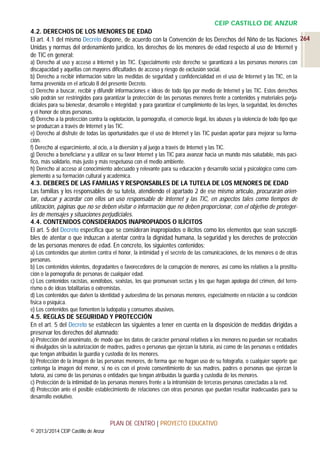 CEIP CASTILLO DE ANZUR
4.2. DERECHOS DE LOS MENORES DE EDAD
El art. 4.1 del mismo Decreto dispone, de acuerdo con la Convención de los Derechos del Niño de las Naciones 264
Unidas y normas del ordenamiento jurídico, los derechos de los menores de edad respecto al uso de Internet y
de TIC en general:
a) Derecho al uso y acceso a Internet y las TIC. Especialmente este derecho se garantizará a las personas menores con
discapacidad y aquéllas con mayores dificultades de acceso y riesgo de exclusión social.
b) Derecho a recibir información sobre las medidas de seguridad y confidencialidad en el uso de Internet y las TIC, en la
forma prevenida en el artículo 8 del presente Decreto.
c) Derecho a buscar, recibir y difundir informaciones e ideas de todo tipo por medio de Internet y las TIC. Estos derechos
sólo podrán ser restringidos para garantizar la protección de las personas menores frente a contenidos y materiales perjudiciales para su bienestar, desarrollo e integridad; y para garantizar el cumplimiento de las leyes, la seguridad, los derechos
y el honor de otras personas.
d) Derecho a la protección contra la explotación, la pornografía, el comercio ilegal, los abusos y la violencia de todo tipo que
se produzcan a través de Internet y las TIC.
e) Derecho al disfrute de todas las oportunidades que el uso de Internet y las TIC puedan aportar para mejorar su formación.
f) Derecho al esparcimiento, al ocio, a la diversión y al juego a través de Internet y las TIC.
g) Derecho a beneficiarse y a utilizar en su favor Internet y las TIC para avanzar hacia un mundo más saludable, más pacífico, más solidario, más justo y más respetuoso con el medio ambiente.
h) Derecho al acceso al conocimiento adecuado y relevante para su educación y desarrollo social y psicológico como complemento a su formación cultural y académica.

4.3. DEBERES DE LAS FAMILIAS Y RESPONSABLES DE LA TUTELA DE LOS MENORES DE EDAD
Las familias y los responsables de su tutela, atendiendo el apartado 2 de ese mismo artículo, procurarán orientar, educar y acordar con ellos un uso responsable de Internet y las TIC, en aspectos tales como tiempos de
utilización, páginas que no se deben visitar o información que no deben proporcionar, con el objetivo de protegerles de mensajes y situaciones perjudiciales.
4.4. CONTENIDOS CONSIDERADOS INAPROPIADOS O ILÍCITOS
El art. 5 del Decreto especifica que se consideran inapropiados o ilícitos como los elementos que sean susceptibles de atentar o que induzcan a atentar contra la dignidad humana, la seguridad y los derechos de protección
de las personas menores de edad. En concreto, los siguientes contenidos:
a) Los contenidos que atenten contra el honor, la intimidad y el secreto de las comunicaciones, de los menores o de otras
personas.
b) Los contenidos violentos, degradantes o favorecedores de la corrupción de menores, así como los relativos a la prostitución o la pornografía de personas de cualquier edad.
c) Los contenidos racistas, xenófobos, sexistas, los que promuevan sectas y los que hagan apología del crimen, del terrorismo o de ideas totalitarias o extremistas.
d) Los contenidos que dañen la identidad y autoestima de las personas menores, especialmente en relación a su condición
física o psíquica.
e) Los contenidos que fomenten la ludopatía y consumos abusivos.

4.5. REGLAS DE SEGURIDAD Y PROTECCIÓN
En el art. 5 del Decreto se establecen las siguientes a tener en cuenta en la disposición de medidas dirigidas a
preservar los derechos del alumnado:
a) Protección del anonimato, de modo que los datos de carácter personal relativos a los menores no puedan ser recabados
ni divulgados sin la autorización de madres, padres o personas que ejerzan la tutoría, así como de las personas o entidades
que tengan atribuidas la guardia y custodia de los menores.
b) Protección de la imagen de las personas menores, de forma que no hagan uso de su fotografía, o cualquier soporte que
contenga la imagen del menor, si no es con el previo consentimiento de sus madres, padres o personas que ejerzan la
tutoría, así como de las personas o entidades que tengan atribuidas la guardia y custodia de los menores.
c) Protección de la intimidad de las personas menores frente a la intromisión de terceras personas conectadas a la red.
d) Protección ante el posible establecimiento de relaciones con otras personas que puedan resultar inadecuadas para su
desarrollo evolutivo.

PLAN DE CENTRO | PROYECTO EDUCATIVO
© 2013/2014 CEIP Castillo de Anzur

 