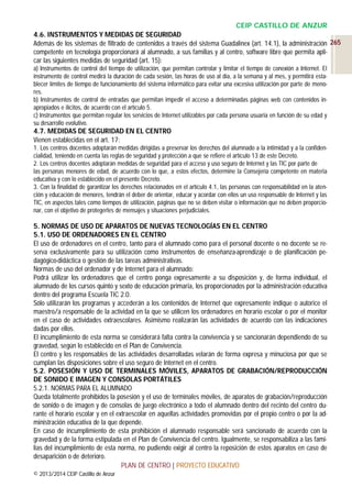 CEIP CASTILLO DE ANZUR
4.6. INSTRUMENTOS Y MEDIDAS DE SEGURIDAD
Además de los sistemas de filtrado de contenidos a través del sistema Guadalinex (art. 14.1), la administración 265
competente en tecnología proporcionará al alumnado, a sus familias y al centro, software libre que permita aplicar las siguientes medidas de seguridad (art. 15):
a) Instrumentos de control del tiempo de utilización, que permitan controlar y limitar el tiempo de conexión a Internet. El
instrumento de control medirá la duración de cada sesión, las horas de uso al día, a la semana y al mes, y permitirá establecer límites de tiempo de funcionamiento del sistema informático para evitar una excesiva utilización por parte de menores.
b) Instrumentos de control de entradas que permitan impedir el acceso a determinadas páginas web con contenidos inapropiados e ilícitos, de acuerdo con el artículo 5.
c) Instrumentos que permitan regular los servicios de Internet utilizables por cada persona usuaria en función de su edad y
su desarrollo evolutivo.

4.7. MEDIDAS DE SEGURIDAD EN EL CENTRO
Vienen establecidas en el art. 17:
1. Los centros docentes adoptarán medidas dirigidas a preservar los derechos del alumnado a la intimidad y a la confidencialidad, teniendo en cuenta las reglas de seguridad y protección a que se refiere el artículo 13 de este Decreto.
2. Los centros docentes adoptarán medidas de seguridad para el acceso y uso seguro de Internet y las TIC por parte de
las personas menores de edad, de acuerdo con lo que, a estos efectos, determine la Consejería competente en materia
educativa y con lo establecido en el presente Decreto.
3. Con la finalidad de garantizar los derechos relacionados en el artículo 4.1, las personas con responsabilidad en la atención y educación de menores, tendrán el deber de orientar, educar y acordar con ellos un uso responsable de Internet y las
TIC, en aspectos tales como tiempos de utilización, páginas que no se deben visitar o información que no deben proporcionar, con el objetivo de protegerles de mensajes y situaciones perjudiciales.

5. NORMAS DE USO DE APARATOS DE NUEVAS TECNOLOGÍAS EN EL CENTRO
5.1. USO DE ORDENADORES EN EL CENTRO
El uso de ordenadores en el centro, tanto para el alumnado como para el personal docente o no docente se reserva exclusivamente para su utilización como instrumentos de enseñanza-aprendizaje o de planificación pedagógico-didáctica o gestión de las tareas administrativas.
Normas de uso del ordenador y de Internet para el alumnado:
Podrá utilizar los ordenadores que el centro ponga expresamente a su disposición y, de forma individual, el
alumnado de los cursos quinto y sexto de educación primaria, los proporcionados por la administración educativa
dentro del programa Escuela TIC 2.0.
Sólo utilizarán los programas y accederán a los contenidos de Internet que expresamente indique o autorice el
maestro/a responsable de la actividad en la que se utilicen los ordenadores en horario escolar o por el monitor
en el caso de actividades extraescolares. Asimismo realizarán las actividades de acuerdo con las indicaciones
dadas por ellos.
El incumplimiento de esta norma se considerará falta contra la convivencia y se sancionarán dependiendo de su
gravedad, según lo establecido en el Plan de Convivencia.
El centro y los responsables de las actividades desarrolladas velarán de forma expresa y minuciosa por que se
cumplan las disposiciones sobre el uso seguro de Internet en el centro.
5.2. POSESIÓN Y USO DE TERMINALES MÓVILES, APARATOS DE GRABACIÓN/REPRODUCCIÓN
DE SONIDO E IMAGEN Y CONSOLAS PORTÁTILES
5.2.1. NORMAS PARA EL ALUMNADO
Queda totalmente prohibidos la posesión y el uso de terminales móviles, de aparatos de grabación/reproducción
de sonido o de imagen y de consolas de juego electrónico a todo el alumnado dentro del recinto del centro durante el horario escolar y en el extraescolar en aquellas actividades promovidas por el propio centro o por la administración educativa de la que depende.
En caso de incumplimiento de esta prohibición el alumnado responsable será sancionado de acuerdo con la
gravedad y de la forma estipulada en el Plan de Convivencia del centro. Igualmente, se responsabiliza a las familias del incumplimiento de esta norma, no pudiendo exigir al centro la reposición de estos aparatos en caso de
desaparición o de deterioro.
PLAN DE CENTRO | PROYECTO EDUCATIVO
© 2013/2014 CEIP Castillo de Anzur

 