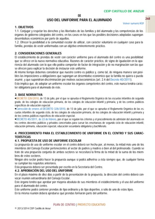 CEIP CASTILLO DE ANZUR

IX
USO DEL UNIFORME PARA EL ALUMNADO

268
Volver sumario ROF

1. OBJETIVOS
1.1. Conjugar y respetar los derechos y las libertades de las familias y del alumnado y las competencias de los
órganos de gobierno colegiados del centro, en los casos en los que las posibles decisiones adoptadas supongan
desembolsos económicos por parte de aquellas.
1.2. Ofrecer la posibilidad a la comunidad escolar de utilizar, con carácter voluntario en cualquier caso para la
familia, prendas de vestir uniformadas con un objetivo eminentemente práctico.
2. CONSIDERACIONES GENERALES
El establecimiento de prendas de vestir con carácter uniforme para el alumnado del centro es una posibilidad
que se ofrece en la nueva normativa educativa. Razones de carácter práctico, de signo de igualación en la apariencia del alumnado con lo que ello podría comportar de factor de integración y de no marginación son las que
se ofrecen para explicar la decisión de instaurar este uniforme.
Al mismo tiempo debemos considerar que nuestro centro es público y, como tal, de ninguna manera son posibles las imposiciones u obligaciones que supongan un desembolso económico que la familia no quiera o pueda
asumir, y que supondrían discriminación por motivos socioeconómicos (art. 2.4 del Decreto 40/2011).
Esto implica que, de adoptar un uniforme escolar los órganos competentes del centro, este nunca tendría carácter obligatorio para el alumnado de éste.
3. BASE NORMATIVA
DECRETO 328/2010, de 13 de julio, por el que se aprueba el Reglamento Orgánico de las escuelas infantiles de segundo
grado, de los colegios de educación primaria, de los colegios de educación infantil y primaria, y de los centros públicos
específicos de educación especial.
Corrección de errores al DECRETO 328/2010, de 13 de julio, por el que se aprueba el Reglamento Orgánico de las escuelas infantiles de segundo ciclo, de los colegios de educación primaria, de los colegios de educación infantil y primaria y
de los centros públicos específicos de educación especial.
DECRETO 40/2011, de 22 de febrero, por el que se regulan los criterios y el procedimiento de admisión del alumnado en
los centros docentes públicos y privados concertados para cursar las enseñanzas de segundo ciclo de educación infantil,
educación primaria, educación especial, educación secundaria obligatoria y bachillerato.

4. PROCEDIMIENTO PARA EL ESTABLECIMIENTO DE UNIFORME EN EL CENTRO Y SUS CARACTERÍSTICAS
4.1. PROPUESTA DE USO DE UNIFORME ESCOLAR
La propuesta de uso de uniforme escolar en el centro deberá ser hecha por, al menos, la mitad más uno de los
miembros del Consejo Escolar pertenecientes al sector de padres y madres o bien al del profesorado. Cuando se
trate de una propuesta conjunta de ambos sectores se necesitará la firma de la mitad de la suma de los miembros de estos sectores.
Ningún otro sector podrá hacer la propuesta aunque sí podrá adherirse a ésta siempre que, de cualquier forma
se cumplan los requisitos anteriores.
Esta propuesta deberá ser presentada por escrito en la Secretaría del Centro.
4.2. APROBACIÓN DEL USO DEL UNIFORME
En el plazo máximo de diez días a partir de la presentación de la propuesta, la dirección del centro deberá convocar reunión extraordinaria del Consejo Escolar.
Este órgano tendrá que aprobar por mayoría absoluta de sus miembros el establecimiento y el uso del uniforme
para el alumnado del centro.
Este uniforme podrá contener prendas de tipo ordinario y de tipo deportivo, o sólo de uno de estos tipos.
En la misma reunión deberá aprobarse qué prendas formarán parte del uniforme.

PLAN DE CENTRO | PROYECTO EDUCATIVO
© 2013/2014 CEIP Castillo de Anzur

 